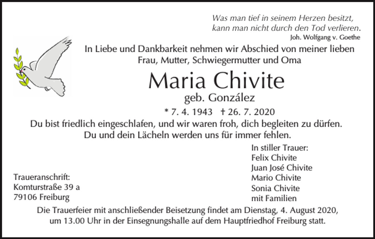 <p>Was man tief in seinem Herzen besitzt,<br />kann man nicht durch den Tod verlieren.<br />Joh. Wolfgang v. Goethe</p><p>In Liebe und Dankbarkeit nehmen wir Abschied von meiner lieben<br />Frau, Mutter, Schwiegermutter und Oma</p><p>Maria Chivite<br />geb. González</p><p>* 7. 4. 1943 † 26. 7. 2020<br />Du bist friedlich eingeschlafen, und wir waren froh, dich begleiten zu dürfen.<br />Du und dein Lächeln werden uns für immer fehlen.<br />In stiller Trauer:<br />Felix Chivite<br />Juan José Chivite<br />Traueranschrift:<br />Mario Chivite<br />Komturstraße 39 a<br />Sonia Chivite<br />79106 Freiburg<br />mit Familien<br />Die Trauerfeier mit anschließender Beisetzung findet am Dienstag, 4. August 2020,<br />um 13.00 Uhr in der Einsegnungshalle auf dem Hauptfriedhof Freiburg statt.</p>