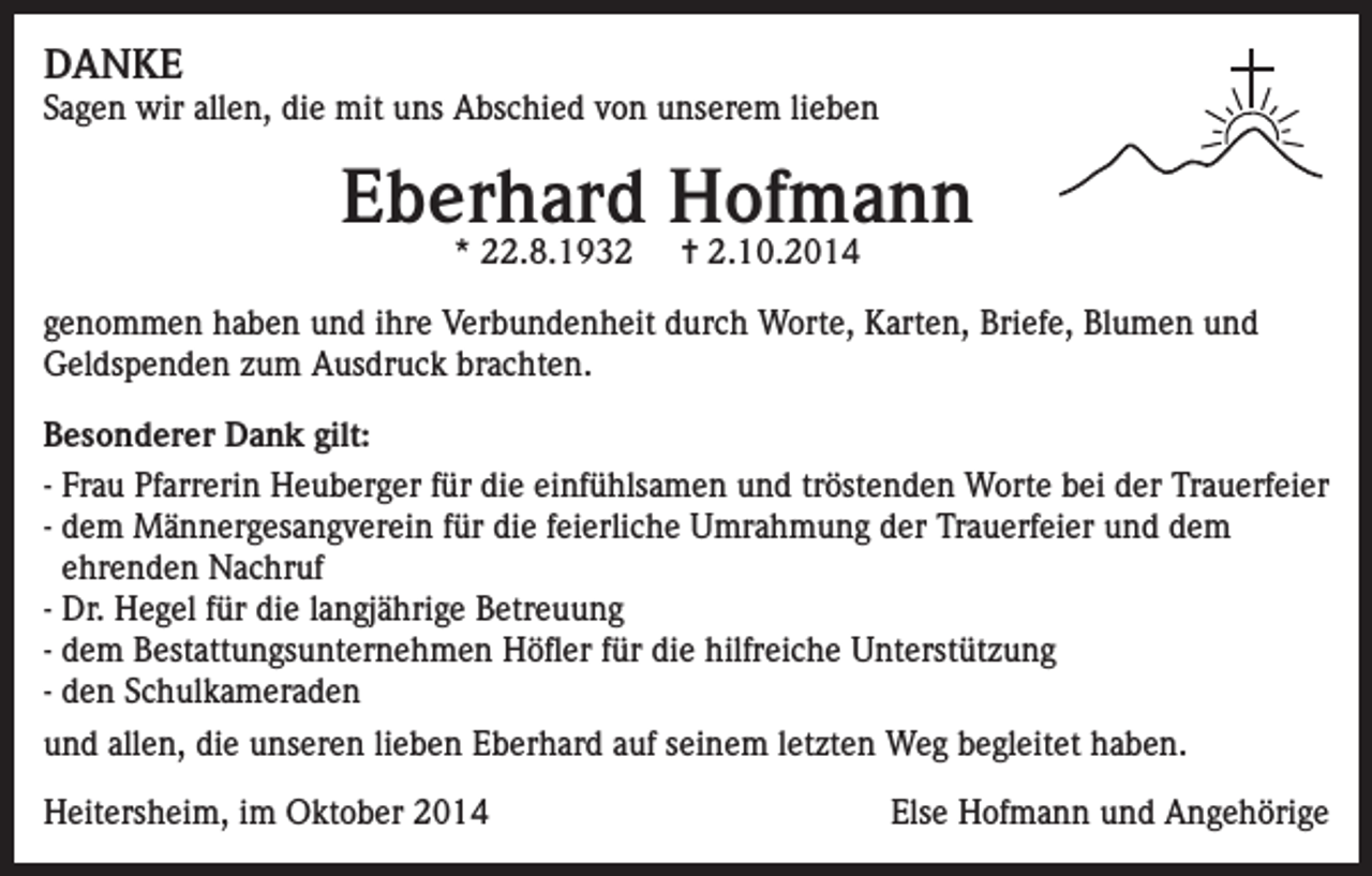 <p>DANKE</p><p>Sagen wir allen, die mit uns Abschied von unserem lieben</p><p>Eberhard Hofmann<br />* 22.8.1932</p><p>✝ 2.10.2014</p><p>genommen haben und ihre Verbundenheit durch Worte, Karten, Briefe, Blumen und<br />Geldspenden zum Ausdruck brachten.<br />Besonderer Dank gilt:<br />- Frau Pfarrerin Heuberger für die einfühlsamen und tröstenden Worte bei der Trauerfeier<br />- dem Männergesangverein für die feierliche Umrahmung der Trauerfeier und dem<br />ehrenden Nachruf<br />- Dr. Hegel für die langjährige Betreuung<br />- dem Bestattungsunternehmen Höfler für die hilfreiche Unterstützung<br />- den Schulkameraden<br />und allen, die unseren lieben Eberhard auf seinem letzten Weg begleitet haben.<br />Heitersheim, im Oktober 2014</p><p>Else Hofmann und Angehörige</p>