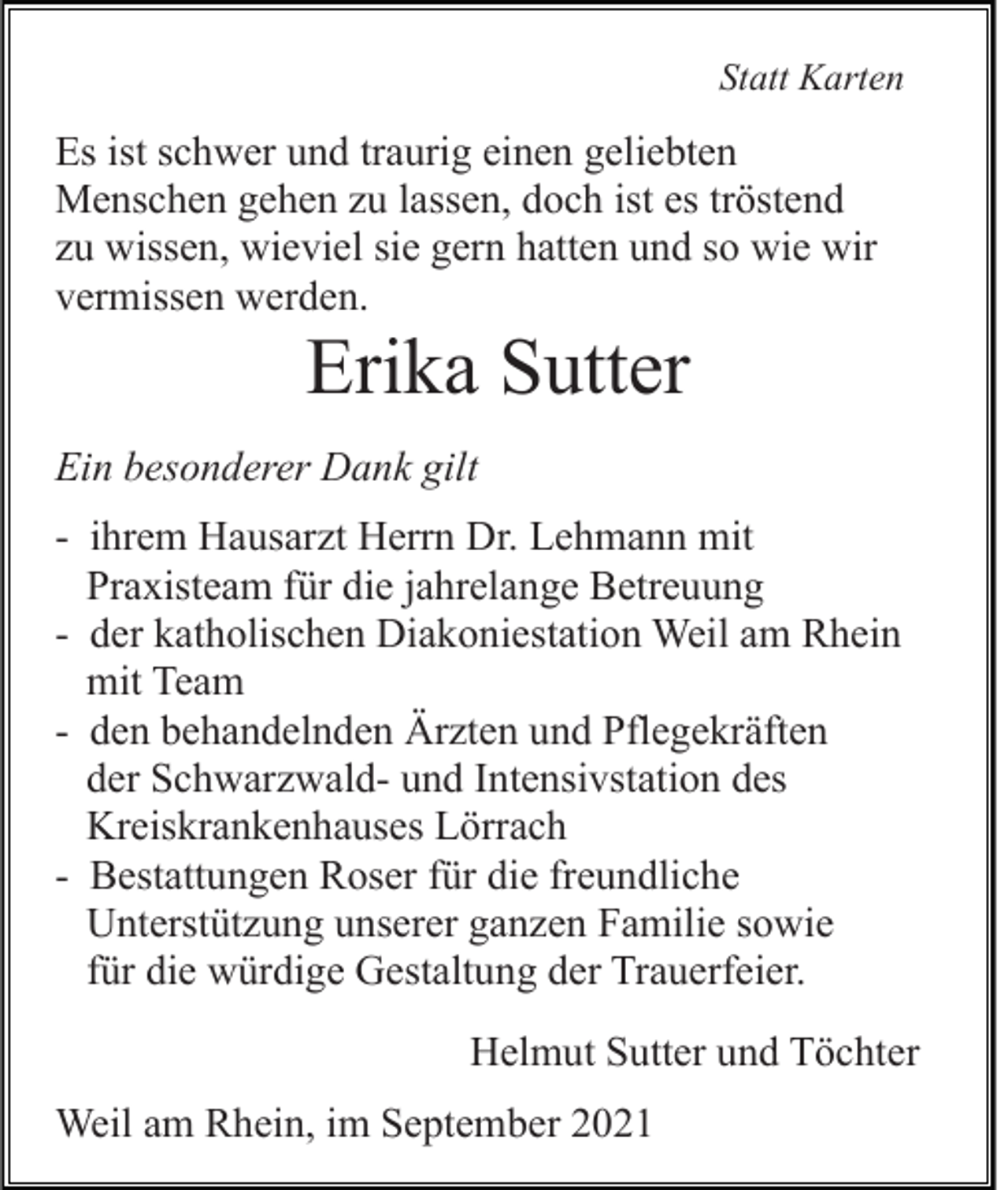 <p>Statt Karten</p><p>Es ist schwer und traurig einen geliebten<br />Menschen gehen zu lassen, doch ist es tröstend<br />zu wissen, wieviel sie gern hatten und so wie wir<br />vermissen werden.</p><p>Erika Sutter<br />Ein besonderer Dank gilt<br />- ihrem Hausarzt Herrn Dr. Lehmann mit<br />Praxisteam für die jahrelange Betreuung<br />- der katholischen Diakoniestation Weil am Rhein<br />mit Team<br />- den behandelnden Ärzten und Pflegekräften<br />der Schwarzwald- und Intensivstation des<br />Kreiskrankenhauses Lörrach<br />- Bestattungen Roser für die freundliche<br />Unterstützung unserer ganzen Familie sowie<br />für die würdige Gestaltung der Trauerfeier.<br />Helmut Sutter und Töchter<br />Weil am Rhein, im September 2021</p>
