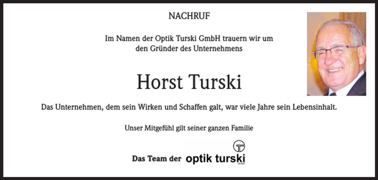 <p>NACHRUF<br />Im Namen der Optik Turski GmbH trauern wir um<br />den Gründer des Unternehmens</p><p>Horst Turski<br />Das Unternehmen, dem sein Wirken und Schaffen galt, war viele Jahre sein Lebensinhalt.<br />Unser Mitgefühl gilt seiner ganzen Familie</p><p>Das Team der</p>