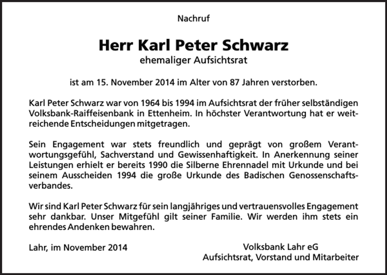 <p>Nachruf</p><p>Herr Karl Peter Schwarz<br />ehemaliger Aufsichtsrat</p><p>ist am 15. November 2014 im Alter von 87 Jahren verstorben.<br />Karl Peter Schwarz war von 1964 bis 1994 im Aufsichtsrat der früher selbständigen<br />Volksbank-Raiffeisenbank in Ettenheim. In höchster Verantwortung hat er weitreichende Entscheidungen mitgetragen.<br />Sein Engagement war stets freundlich und geprägt von großem Verantwortungsgefühl, Sachverstand und Gewissenhaftigkeit. In Anerkennung seiner<br />Leistungen erhielt er bereits 1990 die Silberne Ehrennadel mit Urkunde und bei<br />seinem Ausscheiden 1994 die große Urkunde des Badischen Genossenschaftsverbandes.<br />Wir sind Karl Peter Schwarz für sein langjähriges und vertrauensvolles Engagement<br />sehr dankbar. Unser Mitgefühl gilt seiner Familie. Wir werden ihm stets ein<br />ehrendes Andenken bewahren.<br />Lahr, im November 2014</p><p>Volksbank Lahr eG<br />Aufsichtsrat, Vorstand und Mitarbeiter</p>