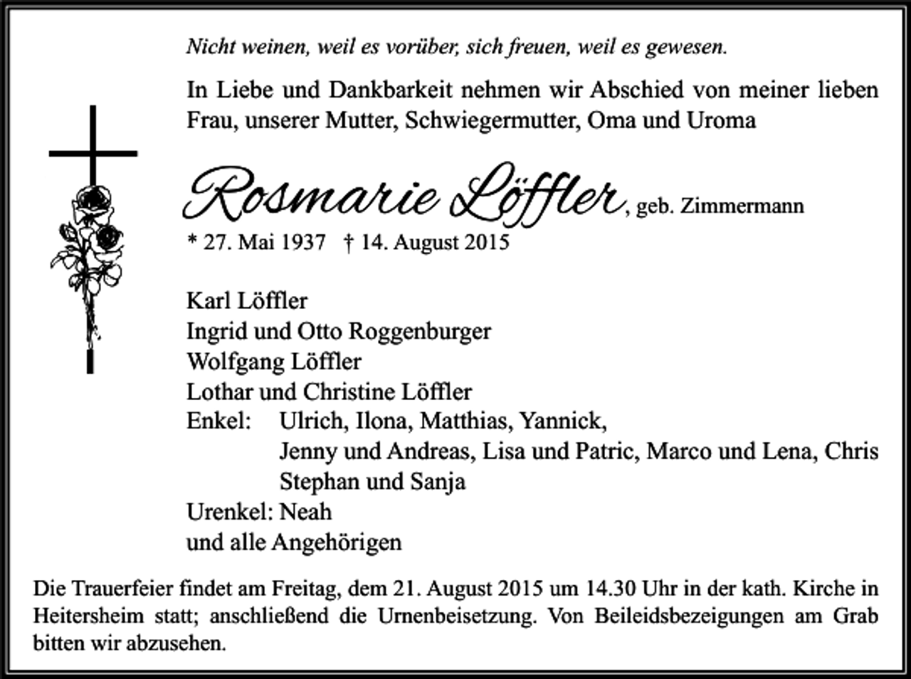 <p>Nicht weinen, weil es vorüber, sich freuen, weil es gewesen.</p><p>In Liebe und Dankbarkeit nehmen wir Abschied von meiner lieben<br />Frau, unserer Mutter, Schwiegermutter, Oma und Uroma</p><p>Rosmarie Löffler</p><p>, geb. Zimmermann</p><p>* 27. Mai 1937 † 14. August 2015</p><p>Karl Löffler<br />Ingrid und Otto Roggenburger<br />Wolfgang Löffler<br />Lothar und Christine Löffler<br />Enkel: Ulrich, Ilona, Matthias, Yannick,<br />Jenny und Andreas, Lisa und Patric, Marco und Lena, Chris<br />Stephan und Sanja<br />Urenkel: Neah<br />und alle Angehörigen<br />Die Trauerfeier findet am Freitag, dem 21. August 2015 um 14.30 Uhr in der kath. Kirche in<br />Heitersheim statt; anschließend die Urnenbeisetzung. Von Beileidsbezeigungen am Grab<br />bitten wir abzusehen.</p>