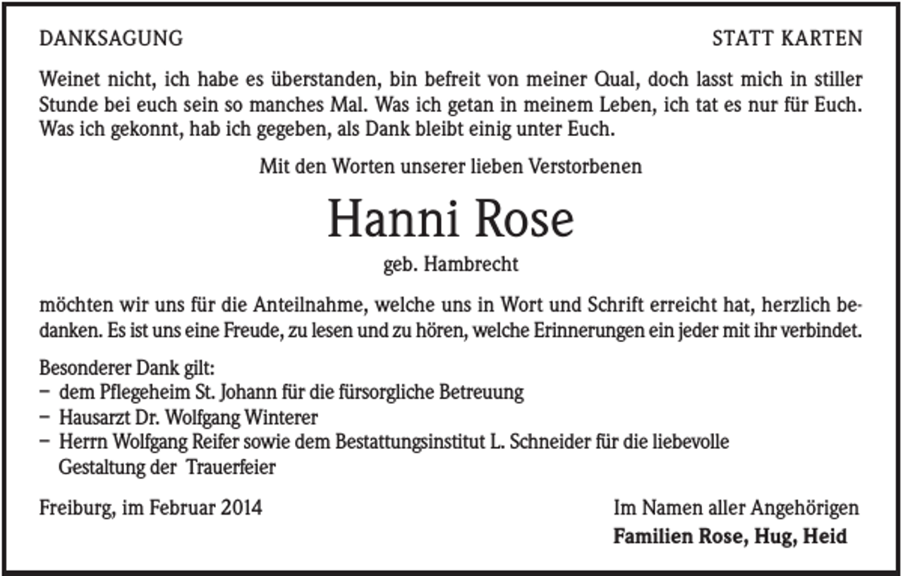 <p>DANKSAGUNG</p><p>STATT KARTEN</p><p>Weinet nicht, ich habe es überstanden, bin befreit von meiner Qual, doch lasst mich in stiller<br />Stunde bei euch sein so manches Mal. Was ich getan in meinem Leben, ich tat es nur für Euch.<br />Was ich gekonnt, hab ich gegeben, als Dank bleibt einig unter Euch.<br />Mit den Worten unserer lieben Verstorbenen</p><p>Hanni Rose<br />geb. Hambrecht<br />möchten wir uns für die Anteilnahme, welche uns in Wort und Schrift erreicht hat, herzlich bedanken. Es ist uns eine Freude, zu lesen und zu hören, welche Erinnerungen ein jeder mit ihr verbindet.<br />Besonderer Dank gilt:<br />– dem Pflegeheim St. Johann für die fürsorgliche Betreuung<br />– Hausarzt Dr. Wolfgang Winterer<br />– Herrn Wolfgang Reifer sowie dem Bestattungsinstitut L. Schneider für die liebevolle<br />Gestaltung der Trauerfeier<br />Freiburg, im Februar 2014</p><p>Im Namen aller Angehörigen<br />Familien Rose, Hug, Heid</p>