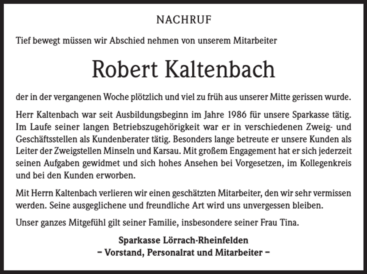 <p>NACHRUF<br />Tief bewegt müssen wir Abschied nehmen von unserem Mitarbeiter</p><p>Robert Kaltenbach<br />der in der vergangenen Woche plötzlich und viel zu früh aus unserer Mitte gerissen wurde.<br />Herr Kaltenbach war seit Ausbildungsbeginn im Jahre 1986 für unsere Sparkasse tätig.<br />Im Laufe seiner langen Betriebszugehörigkeit war er in verschiedenen Zweig- und<br />­Geschäftsstellen als Kundenberater tätig. Besonders lange betreute er unsere Kunden als<br />Leiter der Zweigstellen Minseln und Karsau. Mit großem Engagement hat er sich jederzeit<br />seinen Aufgaben gewidmet und sich hohes Ansehen bei Vorgesetzen, im Kollegenkreis<br />und bei den Kunden erworben.<br />Mit Herrn Kaltenbach verlieren wir einen geschätzten Mitarbeiter, den wir sehr vermissen<br />werden. Seine ausgeglichene und freundliche Art wird uns unvergessen bleiben.<br />Unser ganzes Mitgefühl gilt seiner Familie, insbesondere seiner Frau Tina.<br />Sparkasse Lörrach-Rheinfelden<br />– Vorstand, Personalrat und Mitarbeiter –</p>