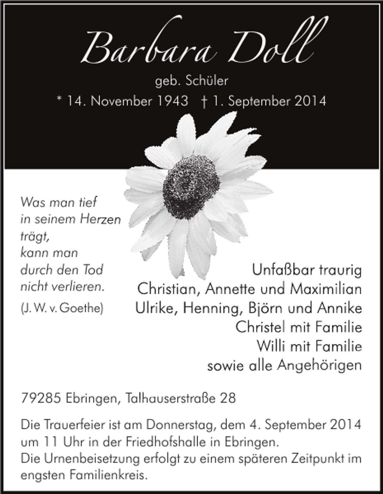 <p>Barbara Doll<br />geb. Schüler</p><p>* 14. November 1943 † 1. September 2014</p><p>Was man tief<br />in seinem Herzen<br />trägt,<br />kann man<br />durch den Tod<br />nicht verlieren.<br />(J. W. v.Goethe)</p><p>Unfaßbar traurig<br />Christian, Annette und Maximilian<br />Ulrike, Henning, Björn und Annike<br />Christel mit Familie<br />Willi mit Familie<br />sowie alle Angehörigen</p><p>79285 Ebringen, Talhauserstraße 28<br />Die Trauerfeier ist am Donnerstag, dem 4. September 2014<br />um 11 Uhr in der Friedhofshalle in Ebringen.<br />Die Urnenbeisetzung erfolgt zu einem späteren Zeitpunkt im<br />engsten Familienkreis.</p>