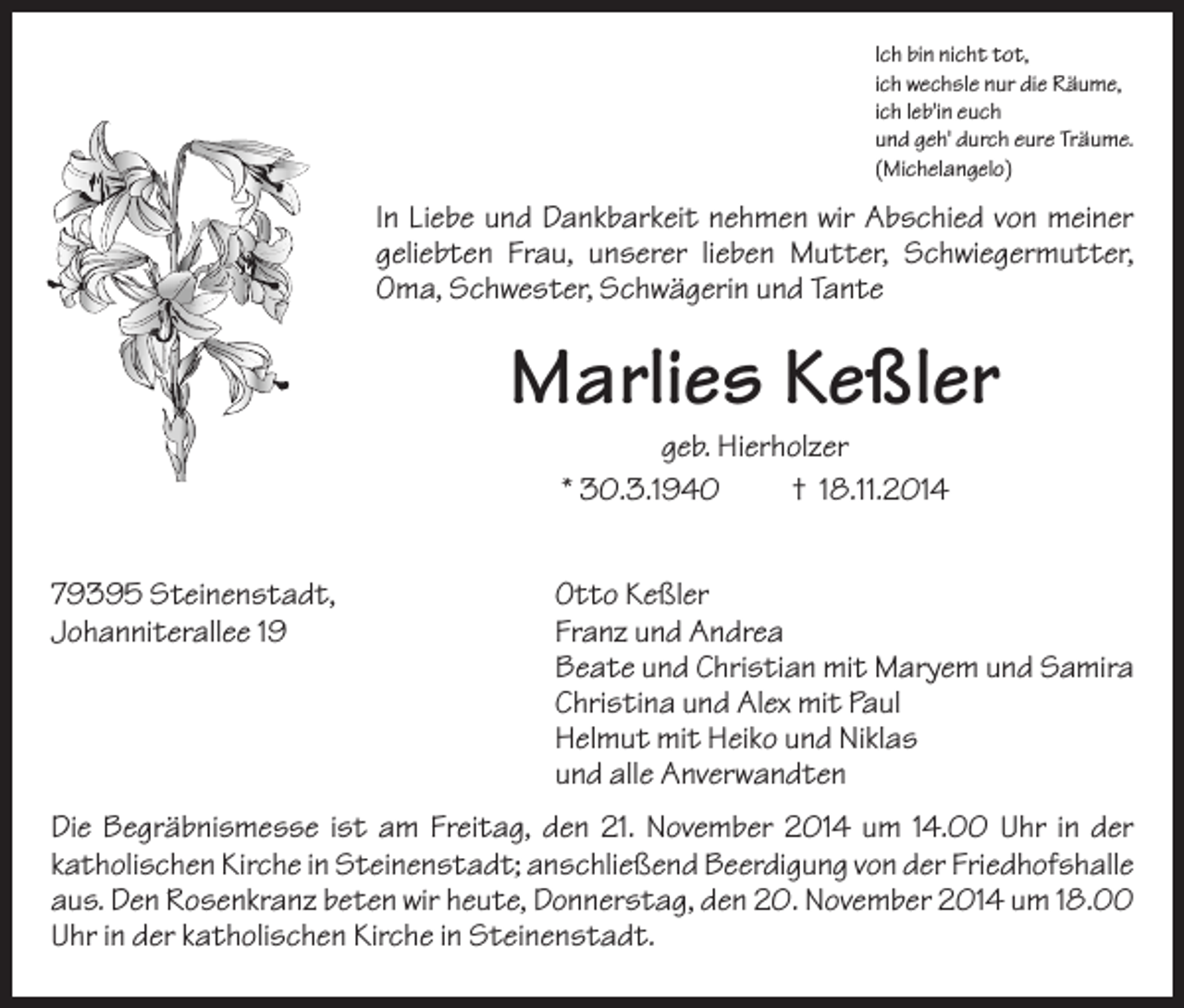 <p>Ich bin nicht tot,<br />ich wechsle nur die Räume,<br />ich leb'in euch<br />und geh' durch eure Träume.<br />(Michelangelo)</p><p>In Liebe und Dankbarkeit nehmen wir Abschied von meiner<br />geliebten Frau, unserer lieben Mutter, Schwiegermutter,<br />Oma, Schwester, Schwägerin und Tante</p><p>Marlies Keßler<br />geb. Hierholzer<br />* 30.3.1940<br />† 18.11.2014<br />79395 Steinenstadt,<br />Johanniterallee 19</p><p>Otto Keßler<br />Franz und Andrea<br />Beate und Christian mit Maryem und Samira<br />Christina und Alex mit Paul<br />Helmut mit Heiko und Niklas<br />und alle Anverwandten</p><p>Die Begräbnismesse ist am Freitag, den 21. November 2014 um 14.00 Uhr in der<br />katholischen Kirche in Steinenstadt; anschließend Beerdigung von der Friedhofshalle<br />aus. Den Rosenkranz beten wir heute, Donnerstag, den 20. November 2014 um 18.00<br />Uhr in der katholischen Kirche in Steinenstadt.</p>
