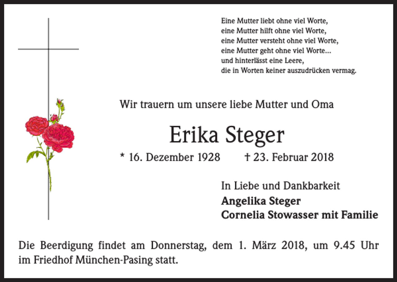 <p>Eine Mutter liebt ohne viel Worte,<br />eine Mutter hilft ohne viel Worte,<br />eine Mutter versteht ohne viel Worte,<br />eine Mutter geht ohne viel Worte…<br />und hinterlässt eine Leere,<br />die in Worten keiner auszudrücken vermag.</p><p>Wir trauern um unsere liebe Mutter und Oma</p><p>Erika Steger<br />* 16. Dezember 1928 † 23. Februar 2018<br />In Liebe und Dankbarkeit<br />Angelika Steger<br />Cornelia Stowasser mit Familie<br />Die Beerdigung findet am Donnerstag, dem 1. März 2018, um 9.45 Uhr<br />im Friedhof München-Pasing statt.</p>