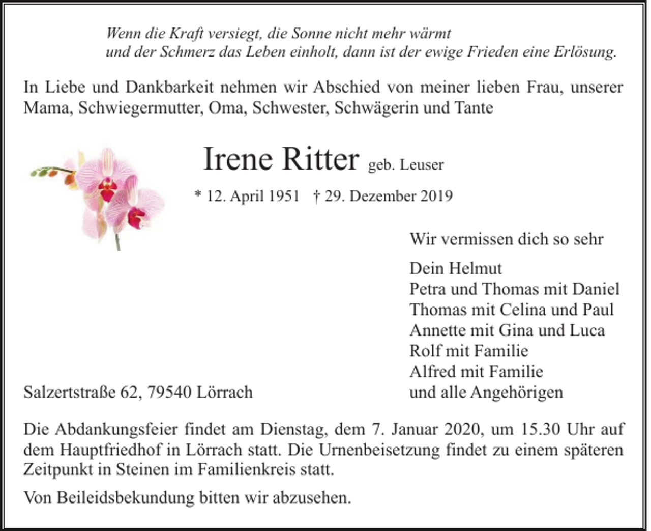 <p>Wenn die Kraft versiegt, die Sonne nicht mehr wärmt<br />und der Schmerz das Leben einholt, dann ist der ewige Frieden eine Erlösung.</p><p>In Liebe und Dankbarkeit nehmen wir Abschied von meiner lieben Frau, unserer<br />Mama, Schwiegermutter, Oma, Schwester, Schwägerin und Tante</p><p>Irene Ritter geb. Leuser<br />* 12. April 1951 † 29. Dezember 2019</p><p>Wir vermissen dich so sehr</p><p>Salzertstraße 62, 79540 Lörrach</p><p>Dein Helmut<br />Petra und Thomas mit Daniel<br />Thomas mit Celina und Paul<br />Annette mit Gina und Luca<br />Rolf mit Familie<br />Alfred mit Familie<br />und alle Angehörigen</p><p>Die Abdankungsfeier findet am Dienstag, dem 7. Januar 2020, um 15.30 Uhr auf<br />dem Hauptfriedhof in Lörrach statt. Die Urnenbeisetzung findet zu einem späteren<br />Zeitpunkt in Steinen im Familienkreis statt.<br />Von Beileidsbekundung bitten wir abzusehen.</p>