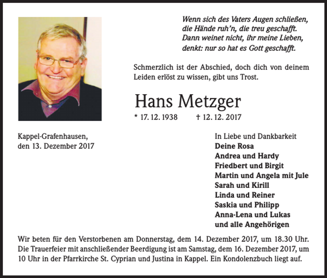 <p>Wenn sich des Vaters Augen schließen,<br />die Hände ruh’n, die treu geschafft.<br />Dann weinet nicht, ihr meine Lieben,<br />denkt: nur so hat es Gott geschafft.</p><p>Schmerzlich ist der Abschied, doch dich von deinem<br />Leiden erlöst zu wissen, gibt uns Trost.</p><p>Hans Metzger</p><p>* 17. 12. 1938<br />Kappel-Grafenhausen,<br />den 13. Dezember 2017</p><p>† 12. 12. 2017<br />In Liebe und Dankbarkeit<br />Deine Rosa<br />Andrea und Hardy<br />Friedbert und Birgit<br />Martin und Angela mit Jule<br />Sarah und Kirill<br />Linda und Reiner<br />Saskia und Philipp<br />Anna-Lena und Lukas<br />und alle Angehörigen</p><p>Wir beten für den Verstorbenen am Donnerstag, dem 14. Dezember 2017, um 18.30 Uhr.<br />Die Trauerfeier mit anschließender Beerdigung ist am Samstag, dem 16. Dezember 2017, um<br />10 Uhr in der Pfarrkirche St. Cyprian und Justina in Kappel. Ein Kondolenzbuch liegt auf.</p>