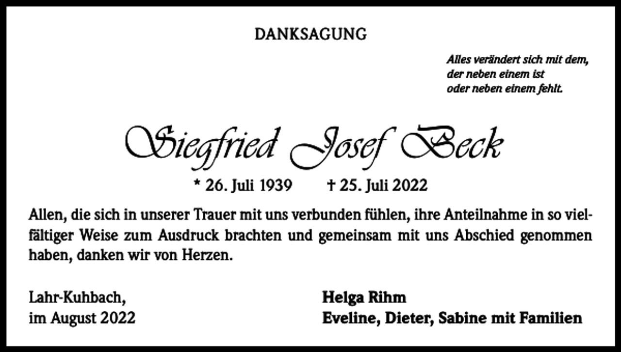 <p>DANKSAGUNG<br />Alles verändert sich mit dem,<br />der neben einem ist<br />oder neben einem fehlt.</p><p>Siegfried Josef Beck<br />* 26. Juli 1939 † 25. Juli 2022<br />Allen, die sich in unserer Trauer mit uns verbunden fühlen, ihre Anteilnahme in so vielfältiger Weise zum Ausdruck brachten und gemeinsam mit uns Abschied genommen<br />haben, danken wir von Herzen.<br />Lahr-Kuhbach,<br />im August 2022</p><p>Helga Rihm<br />Eveline, Dieter, Sabine mit Familien</p>