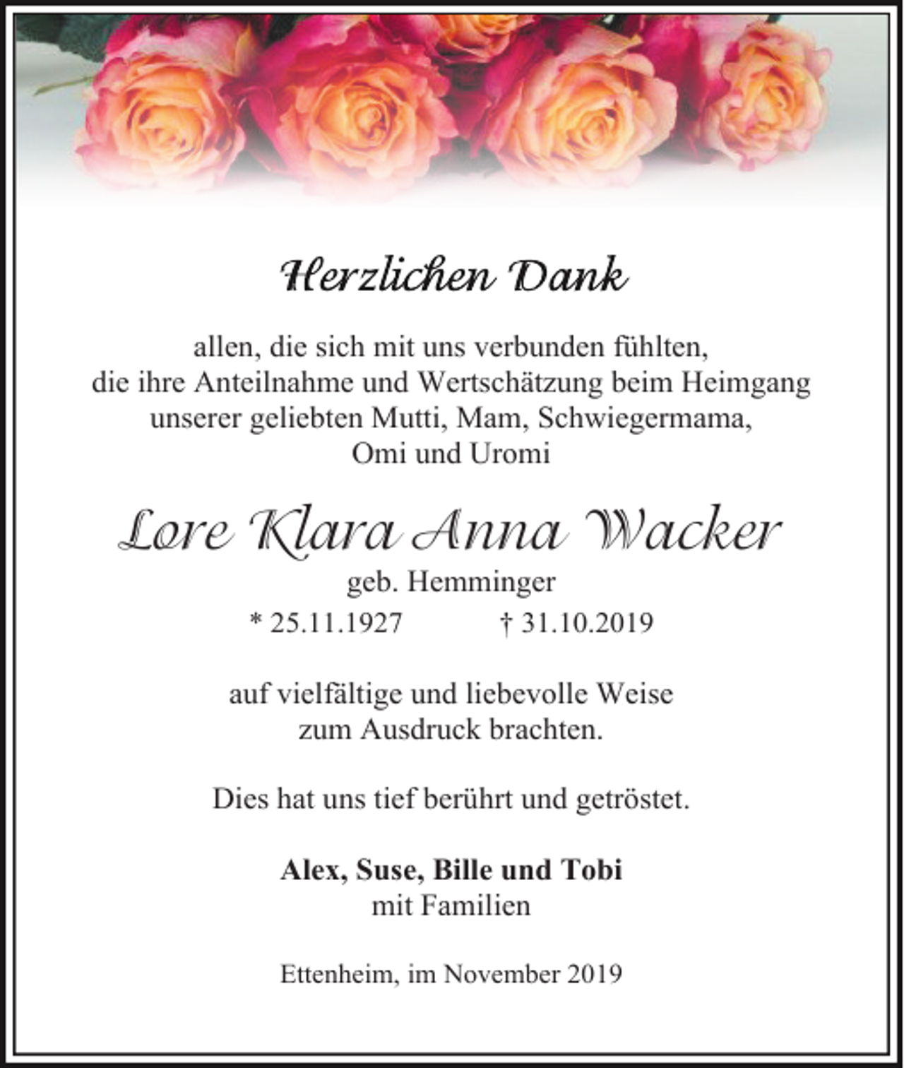 <p>allen, die sich mit uns verbunden fühlten,<br />die ihre Anteilnahme und Wertschätzung beim Heimgang<br />unserer geliebten Mutti, Mam, Schwiegermama,<br />Omi und Uromi</p><p>Lore Klara Anna Wacker<br />geb. Hemminger<br />* 25.11.1927</p><p>† 31.10.2019</p><p>auf vielfältige und liebevolle Weise<br />zum Ausdruck brachten.<br />Dies hat uns tief berührt und getröstet.<br />Alex, Suse, Bille und Tobi<br />mit Familien<br />Ettenheim, im November 2019</p>
