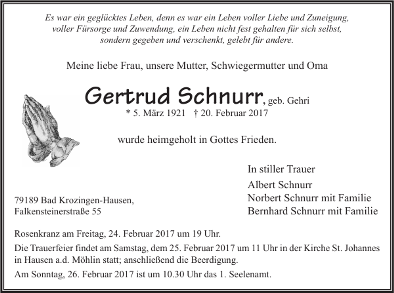 <p>Es war ein geglücktes Leben, denn es war ein Leben voller Liebe und Zuneigung,<br />voller Fürsorge und Zuwendung, ein Leben nicht fest gehalten für sich selbst,<br />sondern gegeben und verschenkt, gelebt für andere.</p><p>Meine liebe Frau, unsere Mutter, Schwiegermutter und Oma</p><p>Gertrud Schnurr</p><p>, geb. Gehri<br />* 5. März 1921 † 20. Februar 2017</p><p>wurde heimgeholt in Gottes Frieden.</p><p>79189 Bad Krozingen-Hausen,<br />Falkensteinerstraße 55</p><p>In stiller Trauer<br />Albert Schnurr<br />Norbert Schnurr mit Familie<br />Bernhard Schnurr mit Familie</p><p>Rosenkranz am Freitag, 24. Februar 2017 um 19 Uhr.<br />Die Trauerfeier findet am Samstag, dem 25. Februar 2017 um 11 Uhr in der Kirche St. Johannes<br />in Hausen a.d. Möhlin statt; anschließend die Beerdigung.<br />Am Sonntag, 26. Februar 2017 ist um 10.30 Uhr das 1. Seelenamt.</p>