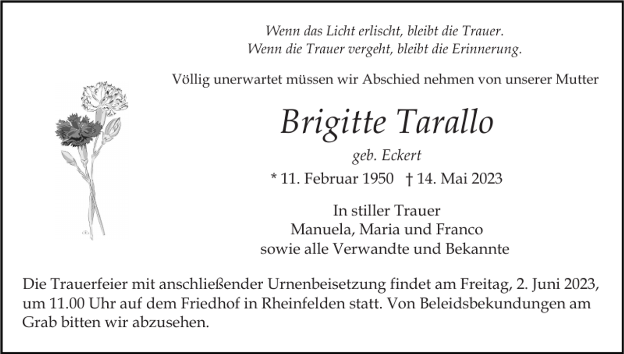<p>Wenn das Licht erlischt, bleibt die Trauer.<br />Wenn die Trauer vergeht, bleibt die Erinnerung.<br />Völlig unerwartet müssen wir Abschied nehmen von unserer Mutter</p><p>Brigitte Tarallo<br />geb. Eckert<br />* 11. Februar 1950 † 14. Mai 2023<br />In stiller Trauer<br />Manuela, Maria und Franco<br />sowie alle Verwandte und Bekannte<br />Die Trauerfeier mit anschließender Urnenbeisetzung findet am Freitag, 2. Juni 2023,<br />um 11.00 Uhr auf dem Friedhof in Rheinfelden statt. Von Beleidsbekundungen am<br />Grab bitten wir abzusehen.</p>
