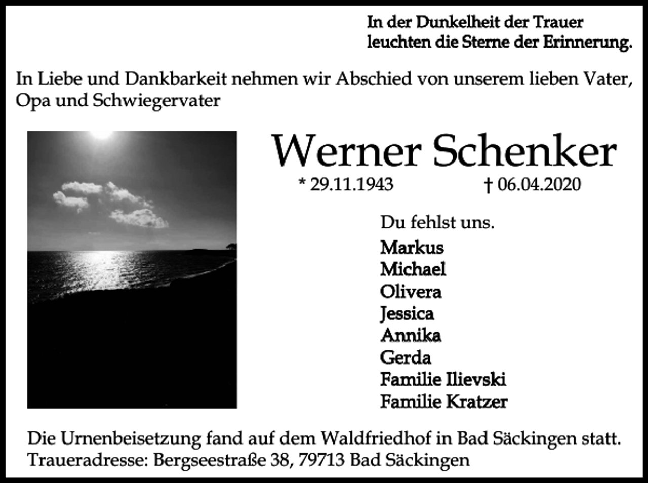 <p>In der Dunkelheit der Trauer<br />leuchten die Sterne der Erinnerung.</p><p>In Liebe und Dankbarkeit nehmen wir Abschied von unserem lieben Vater,<br />Opa und Schwiegervater</p><p>Werner Schenker<br />* 29.11.1943</p><p>† 06.04.2020</p><p>Du fehlst uns.<br />Markus<br />Michael<br />Olivera<br />Jessica<br />Annika<br />Gerda<br />Familie Ilievski<br />Familie Kratzer<br />Die Urnenbeisetzung fand auf dem Waldfriedhof in Bad Säckingen statt.<br />Traueradresse: Bergseestraße 38, 79713 Bad Säckingen</p>