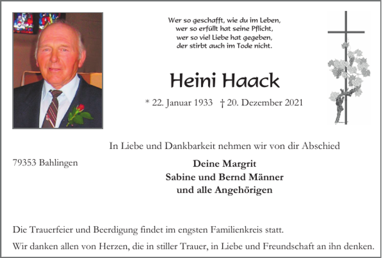 <p>Wer so geschafft, wie du im Leben,<br />wer so erfüllt hat seine Pflicht,<br />wer so viel Liebe hat gegeben,<br />der stirbt auch im Tode nicht.</p><p>Heini Haack<br />* 22. Januar 1933 † 20. Dezember 2021</p><p>In Liebe und Dankbarkeit nehmen wir von dir Abschied<br />79353 Bahlingen</p><p>Deine Margrit<br />Sabine und Bernd Männer<br />und alle Angehörigen</p><p>Die Trauerfeier und Beerdigung findet im engsten Familienkreis statt.<br />Wir danken allen von Herzen, die in stiller Trauer, in Liebe und Freundschaft an ihn denken.</p>