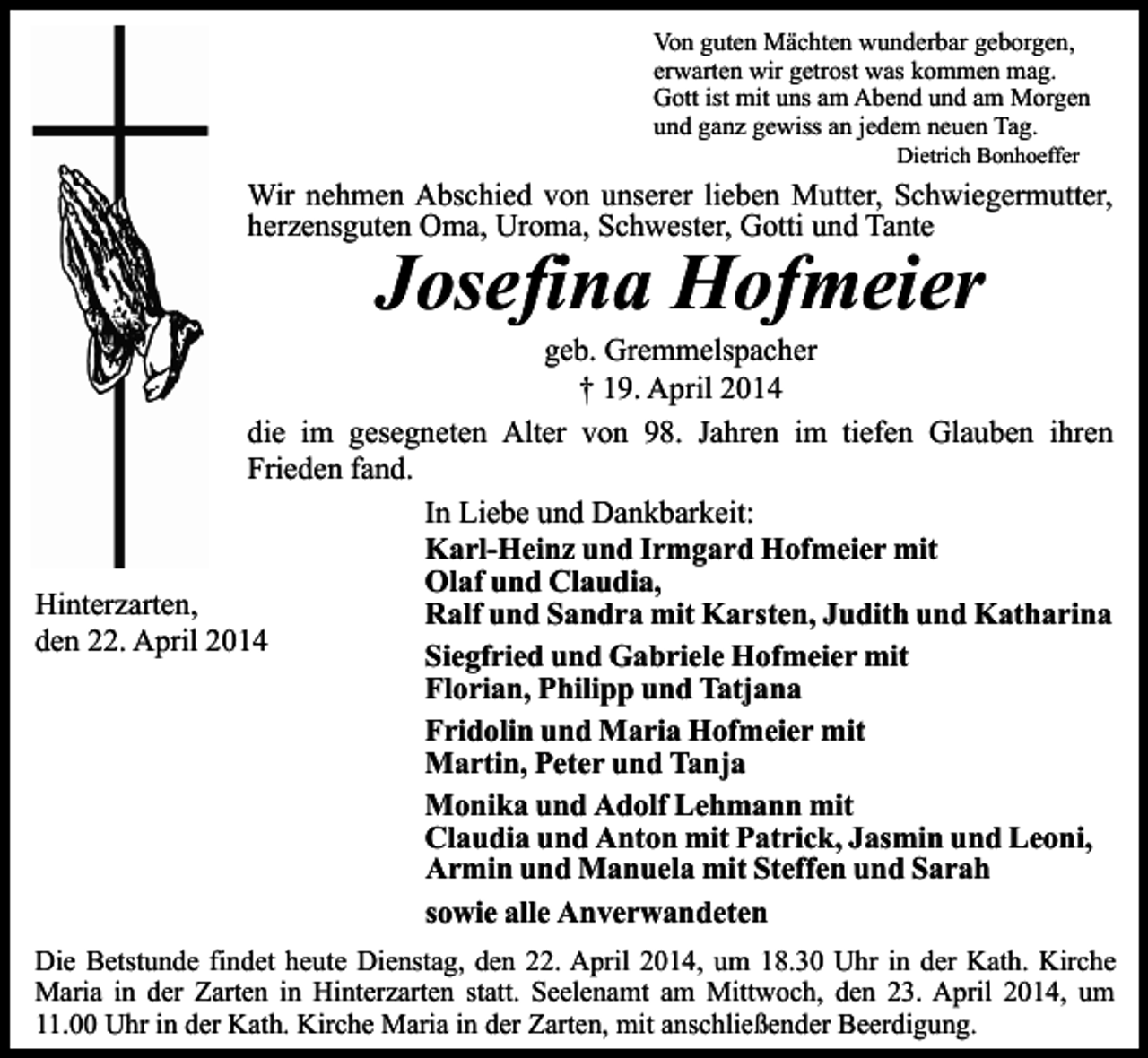 <p>Von guten Mächten wunderbar geborgen,<br />erwarten wir getrost was kommen mag.<br />Gott ist mit uns am Abend und am Morgen<br />und ganz gewiss an jedem neuen Tag.<br />Dietrich Bonhoeffer</p><p>Wir nehmen Abschied von unserer lieben Mutter, Schwiegermutter,<br />herzensguten Oma, Uroma, Schwester, Gotti und Tante</p><p>Josefina Hofmeier</p><p>geb. Gremmelspacher<br />† 19. April 2014<br />die im gesegneten Alter von 98. Jahren im tiefen Glauben ihren<br />Frieden fand.<br />In Liebe und Dankbarkeit:<br />Karl-Heinz und Irmgard Hofmeier mit<br />Olaf und Claudia,<br />Hinterzarten,<br />Ralf und Sandra mit Karsten, Judith und Katharina<br />den 22. April 2014<br />Siegfried und Gabriele Hofmeier mit<br />Florian, Philipp und Tatjana<br />Fridolin und Maria Hofmeier mit<br />Martin, Peter und Tanja<br />Monika und Adolf Lehmann mit<br />Claudia und Anton mit Patrick, Jasmin und Leoni,<br />Armin und Manuela mit Steffen und Sarah<br />sowie alle Anverwandeten<br />Die Betstunde findet heute Dienstag, den 22. April 2014, um 18.30 Uhr in der Kath. Kirche<br />Maria in der Zarten in Hinterzarten statt. Seelenamt am Mittwoch, den 23. April 2014, um<br />11.00 Uhr in der Kath. Kirche Maria in der Zarten, mit anschließender Beerdigung.</p>