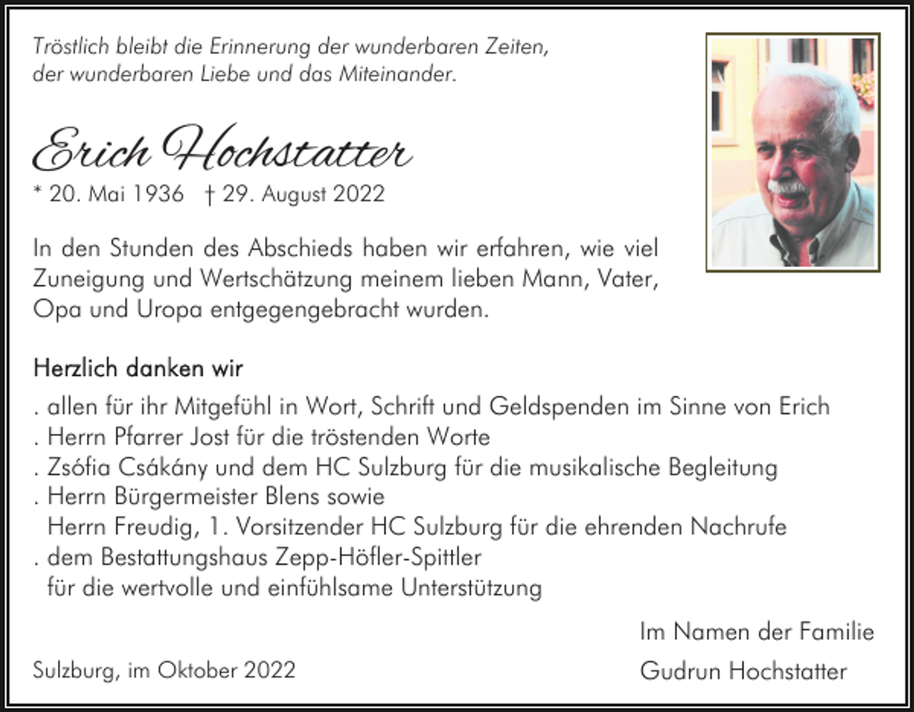 <p>Tröstlich bleibt die Erinnerung der wunderbaren Zeiten,<br />der wunderbaren Liebe und das Miteinander.</p><p>Erich Hochstatter<br />* 20. Mai 1936 † 29. August 2022</p><p>In den Stunden des Abschieds haben wir erfahren, wie viel<br />Zuneigung und Wertschätzung meinem lieben Mann, Vater,<br />Opa und Uropa entgegengebracht wurden.</p><p>. allen für ihr Mitgefühl in Wort, Schrift und Geldspenden im Sinne von Erich<br />. Herrn Pfarrer Jost für die tröstenden Worte<br />. Zsófia Csákány und dem HC Sulzburg für die musikalische Begleitung<br />. Herrn Bürgermeister Blens sowie<br />Herrn Freudig, 1. Vorsitzender HC Sulzburg für die ehrenden Nachrufe<br />. dem Bestattungshaus Zepp-Höfler-Spittler<br />für die wertvolle und einfühlsame Unterstützung<br />Im Namen der Familie<br />Sulzburg, im Oktober 2022</p><p>Gudrun Hochstatter</p>