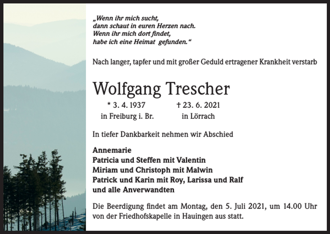 <p>„Wenn ihr mich sucht,<br />dann schaut in euren Herzen nach.<br />Wenn ihr mich dort findet,<br />habe ich eine Heimat gefunden.“</p><p>Nach langer, tapfer und mit großer Geduld ertragener Krankheit verstarb</p><p>Wolfgang Trescher<br />* 3. 4. 1937<br />in Freiburg i. Br.</p><p>† 23. 6. 2021<br />in Lörrach</p><p>In tiefer Dankbarkeit nehmen wir Abschied<br />Annemarie<br />Patricia und Steffen mit Valentin<br />Miriam und Christoph mit Malwin<br />Patrick und Karin mit Roy, Larissa und Ralf<br />und alle Anverwandten<br />Die Beerdigung findet am Montag, den 5. Juli 2021, um 14.00 Uhr<br />von der Friedhofskapelle in Hauingen aus statt.</p>
