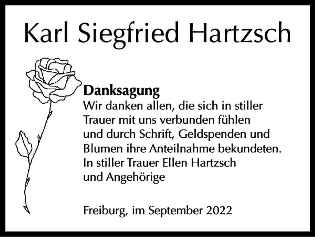 <p>Karl Siegfried Hartzsch<br />Danksagung</p><p>Wir danken allen, die sich in stiller<br />Trauer mit uns verbunden fühlen<br />und durch Schrift, Geldspenden und<br />Blumen ihre Anteilnahme bekundeten.<br />In stiller Trauer Ellen Hartzsch<br />und Angehörige<br />Freiburg, im September 2022</p>