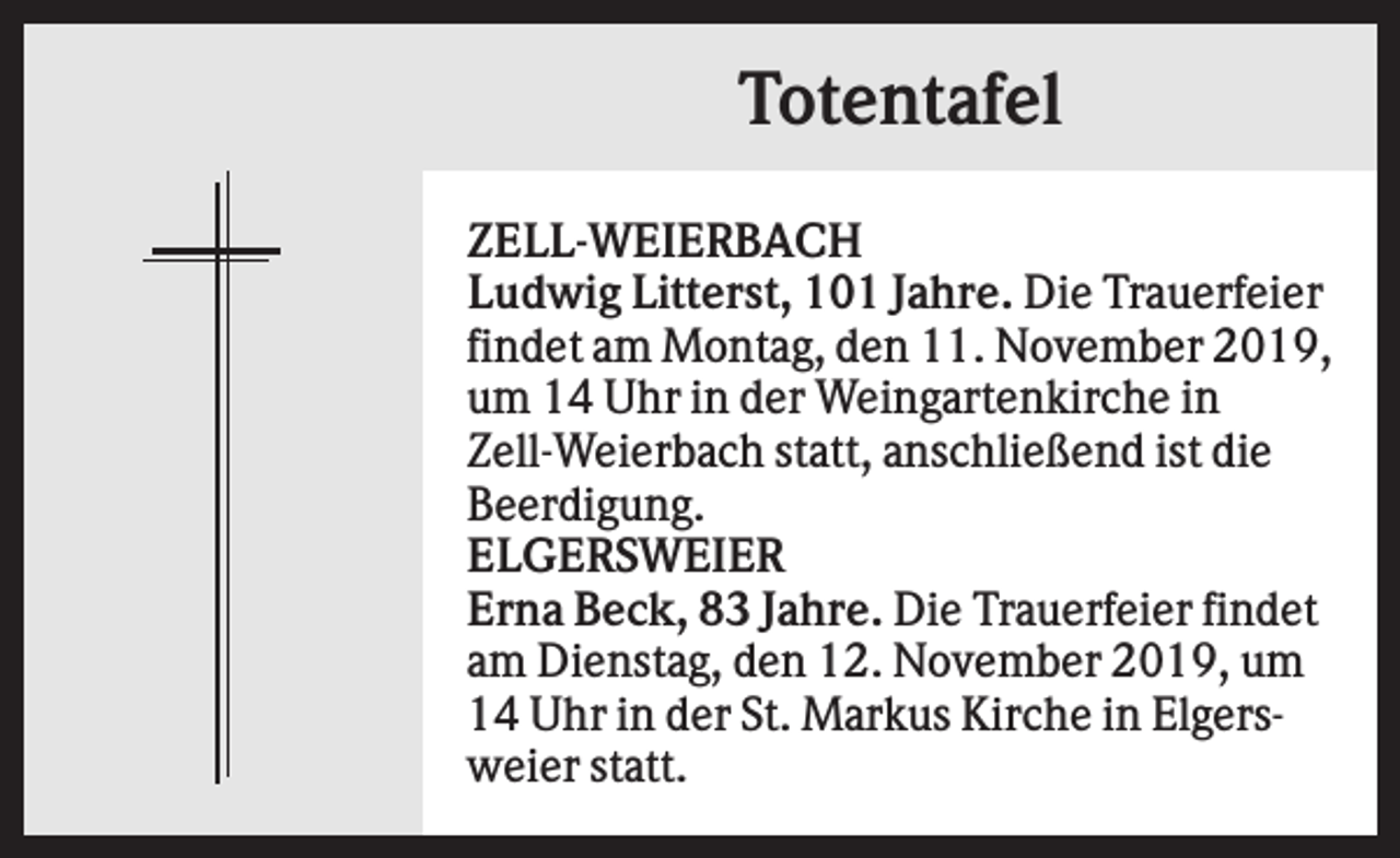 <p>Totentafel<br />ZELL-WEIERBACH<br />Ludwig Litterst, 101 Jahre. Die Trauerfeier<br />findet am Montag, den 11. November 2019,<br />um 14 Uhr in der Weingartenkirche in<br />Zell-Weierbach statt, anschließend ist die<br />Beerdigung.<br />ELGERSWEIER<br />Erna Beck, 83 Jahre. Die Trauerfeier findet<br />am Dienstag, den 12. November 2019, um<br />14 Uhr in der St. Markus Kirche in Elgersweier statt.</p>
