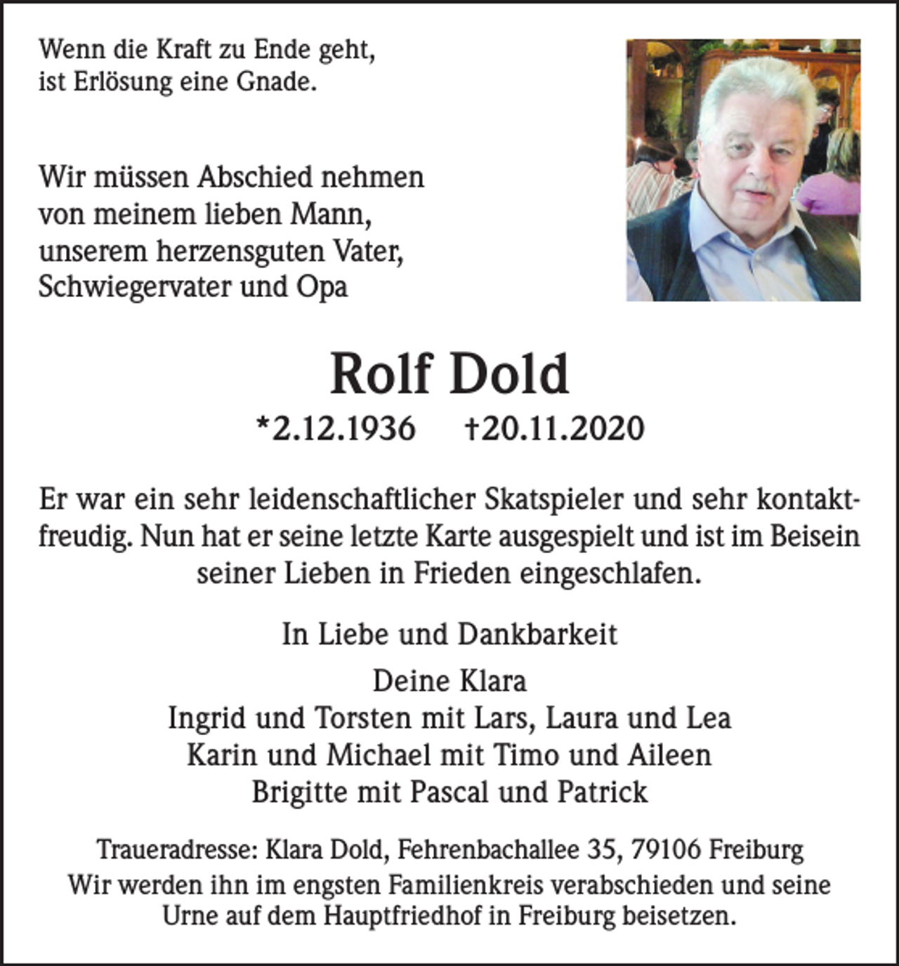 <p>Wenn die Kraft zu Ende geht,<br />ist Erlösung eine Gnade.</p><p>Wir müssen Abschied nehmen<br />von meinem lieben Mann,<br />unserem herzensguten Vater,<br />Schwiegervater und Opa</p><p>Rolf Dold</p><p>*2.12.1936</p><p>†20.11.2020</p><p>Er war ein sehr leidenschaftlicher Skatspieler und sehr kontaktfreudig. Nun hat er seine letzte Karte ausgespielt und ist im Beisein<br />seiner Lieben in Frieden eingeschlafen.<br />In Liebe und Dankbarkeit<br />Deine Klara<br />Ingrid und Torsten mit Lars, Laura und Lea<br />Karin und Michael mit Timo und Aileen<br />Brigitte mit Pascal und Patrick<br />Traueradresse: Klara Dold, Fehrenbachallee 35, 79106 Freiburg<br />Wir werden ihn im engsten Familienkreis verabschieden und seine<br />Urne auf dem Hauptfriedhof in Freiburg beisetzen.</p>