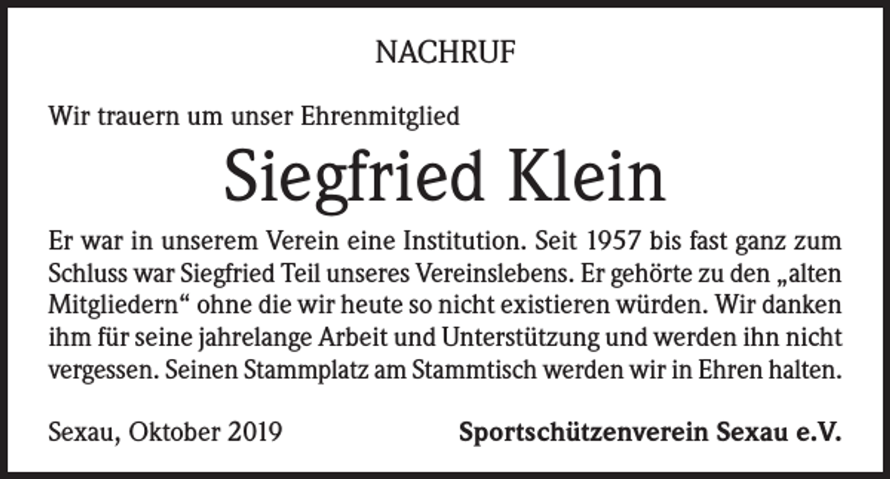 <p>NACHRUF<br />Wir trauern um unser Ehrenmitglied</p><p>Siegfried Klein</p><p>Er war in unserem Verein eine Institution. Seit 1957 bis fast ganz zum<br />Schluss war Siegfried Teil unseres Vereinslebens. Er gehörte zu den „alten<br />Mitgliedern“ ohne die wir heute so nicht existieren würden. Wir danken<br />ihm für seine jahrelange Arbeit und Unterstützung und werden ihn nicht<br />vergessen. Seinen Stammplatz am Stammtisch werden wir in Ehren halten.<br />Sexau, Oktober 2019</p><p>Sportschützenverein Sexau e.V.</p>