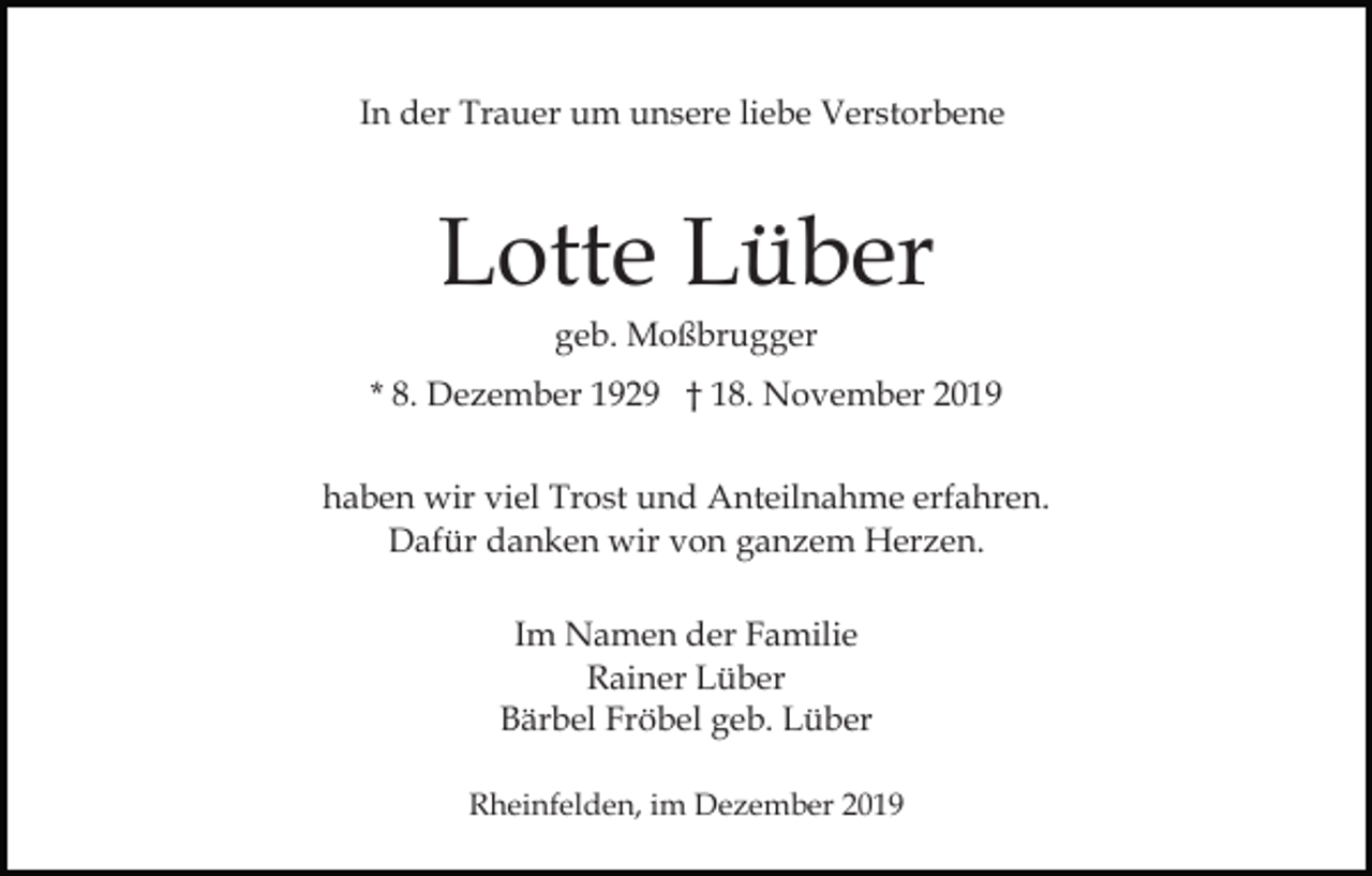 <p>In der Trauer um unsere liebe Verstorbene</p><p>Lotte Lüber<br />geb. Moßbrugger<br />* 8. Dezember 1929 † 18. November 2019<br />haben wir viel Trost und Anteilnahme erfahren.<br />Dafür danken wir von ganzem Herzen.<br />Im Namen der Familie<br />Rainer Lüber<br />Bärbel Fröbel geb. Lüber<br />Rheinfelden, im Dezember 2019</p>