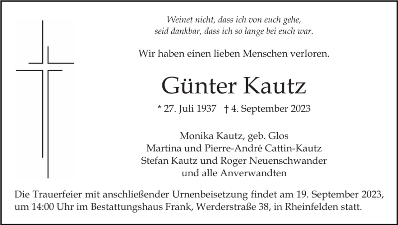 <p>Weinet nicht, dass ich von euch gehe,<br />seid dankbar, dass ich so lange bei euch war.</p><p>Wir haben einen lieben Menschen verloren.</p><p>Günter Kautz<br />* 27. Juli 1937 † 4. September 2023<br />Monika Kautz, geb. Glos<br />Martina und Pierre-André Cattin-Kautz<br />Stefan Kautz und Roger Neuenschwander<br />und alle Anverwandten<br />Die Trauerfeier mit anschließender Urnenbeisetzung findet am 19. September 2023,<br />um 14:00 Uhr im Bestattungshaus Frank, Werderstraße 38, in Rheinfelden statt.</p>