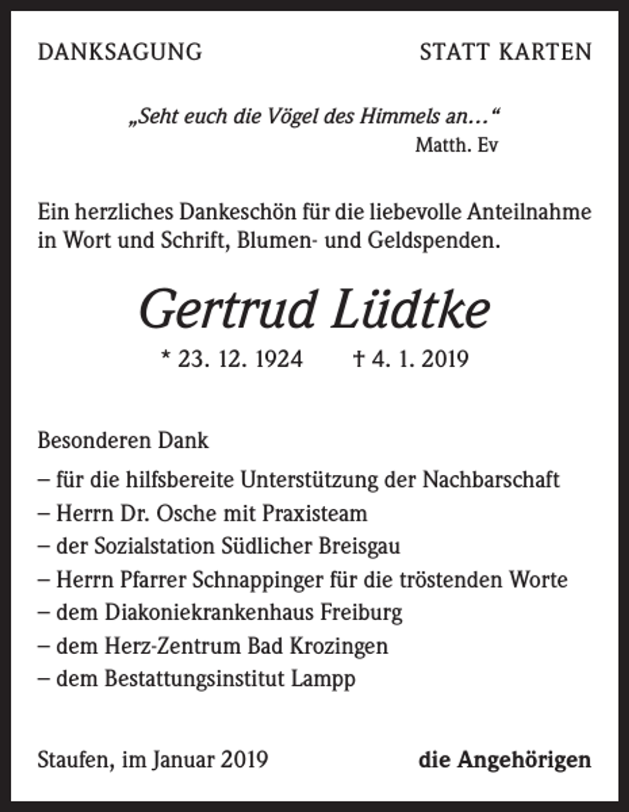 <p>DANKSAGUNG</p><p>STATT KARTEN</p><p>„Seht euch die Vögel des Himmels an…“<br />Matth. Ev</p><p>Ein herzliches Dankeschön für die liebevolle Anteilnahme<br />in Wort und Schrift, Blumen- und Geldspenden.</p><p>Gertrud Lüdtke<br />* 23. 12. 1924 † 4. 1. 2019<br />Besonderen Dank<br />− für die hilfsbereite Unterstützung der Nachbarschaft<br />− Herrn Dr. Osche mit Praxisteam<br />− der Sozialstation Südlicher Breisgau<br />− Herrn Pfarrer Schnappinger für die tröstenden Worte<br />− dem Diakoniekrankenhaus Freiburg<br />− dem Herz-Zentrum Bad Krozingen<br />− dem Bestattungsinstitut Lampp<br />Staufen, im Januar 2019</p><p>die Angehörigen</p>