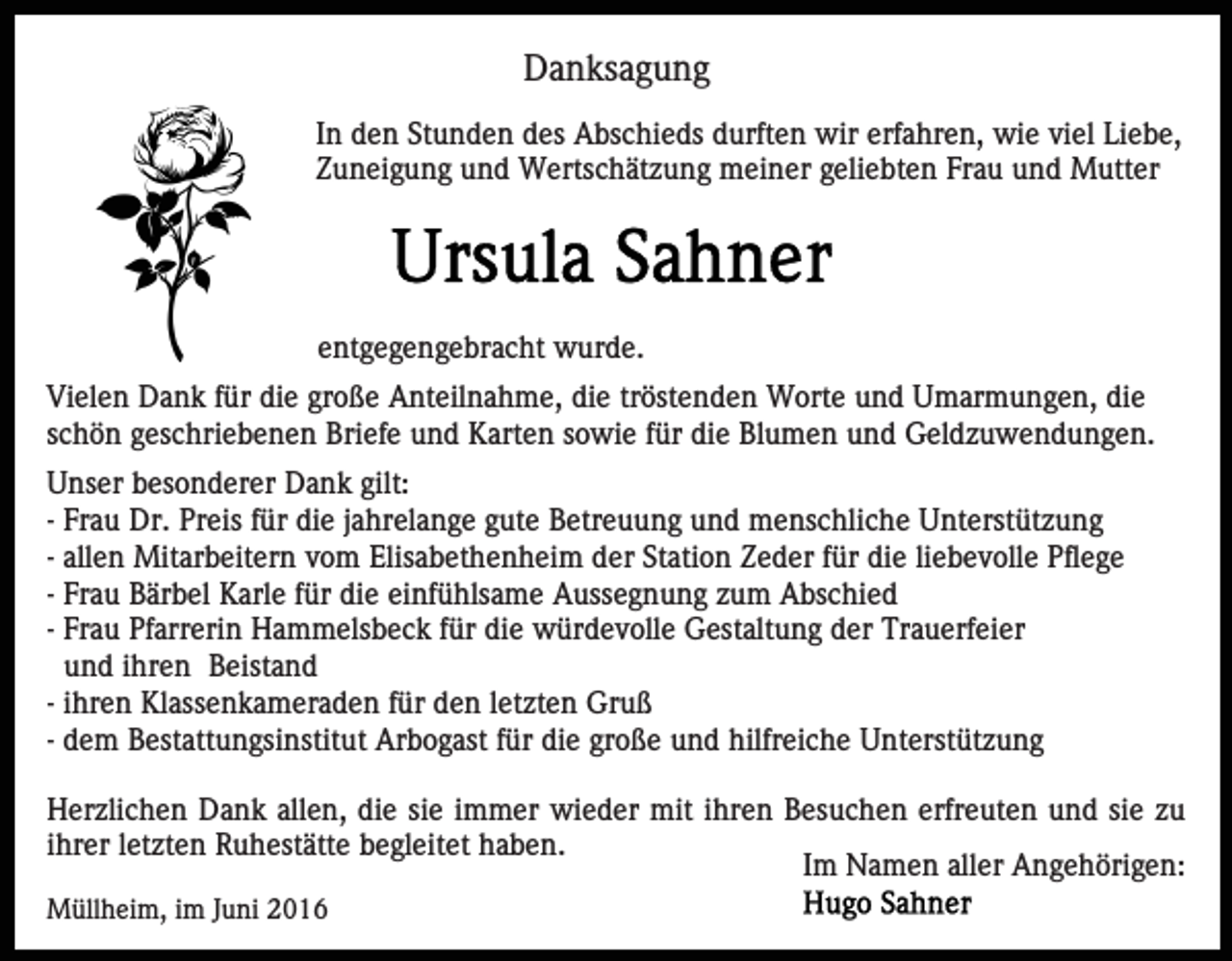 <p>Danksagung<br />In den Stunden des Abschieds durften wir erfahren, wie viel Liebe,<br />Zuneigung und Wertschätzung meiner geliebten Frau und Mutter</p><p>entgegengebracht wurde.<br />Vielen Dank für die große Anteilnahme, die tröstenden Worte und Umarmungen, die<br />schön geschriebenen Briefe und Karten sowie für die Blumen und Geldzuwendungen.<br />Unser besonderer Dank gilt:<br />- Frau Dr. Preis für die jahrelange gute Betreuung und menschliche Unterstützung<br />- allen Mitarbeitern vom Elisabethenheim der Station Zeder für die liebevolle Pflege<br />- Frau Bärbel Karle für die einfühlsame Aussegnung zum Abschied<br />- Frau Pfarrerin Hammelsbeck für die würdevolle Gestaltung der Trauerfeier<br />und ihren Beistand<br />- ihren Klassenkameraden für den letzten Gruß<br />- dem Bestattungsinstitut Arbogast für die große und hilfreiche Unterstützung<br />Herzlichen Dank allen, die sie immer wieder mit ihren Besuchen erfreuten und sie zu<br />ihrer letzten Ruhestätte begleitet haben.<br />Im Namen aller Angehörigen:<br />Müllheim, im Juni 2016</p>