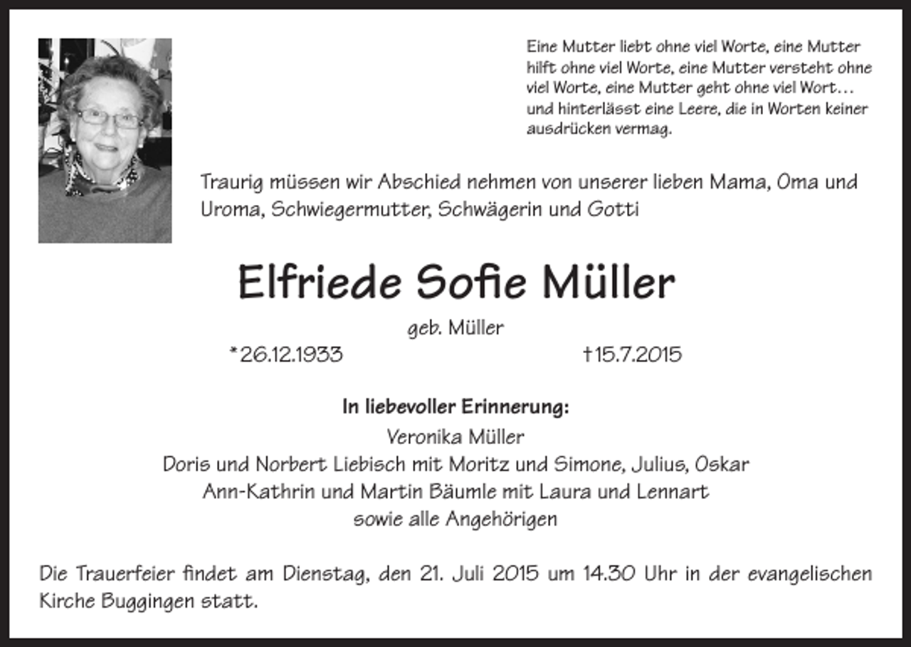 <p>Eine Mutter liebt ohne viel Worte, eine Mutter<br />hilft ohne viel Worte, eine Mutter versteht ohne<br />viel Worte, eine Mutter geht ohne viel Wort…<br />und hinterlässt eine Leere, die in Worten keiner<br />ausdrücken vermag.</p><p>Traurig müssen wir Abschied nehmen von unserer lieben Mama, Oma und<br />Uroma, Schwiegermutter, Schwägerin und Gotti</p><p>Elfriede Sofie Müller<br />* 26.12.1933</p><p>geb. Müller</p><p>† 15.7.2015</p><p>In liebevoller Erinnerung:<br />Veronika Müller<br />Doris und Norbert Liebisch mit Moritz und Simone, Julius, Oskar<br />Ann-Kathrin und Martin Bäumle mit Laura und Lennart<br />sowie alle Angehörigen<br />Die Trauerfeier findet am Dienstag, den 21. Juli 2015 um 14.30 Uhr in der evangelischen<br />Kirche Buggingen statt.</p>