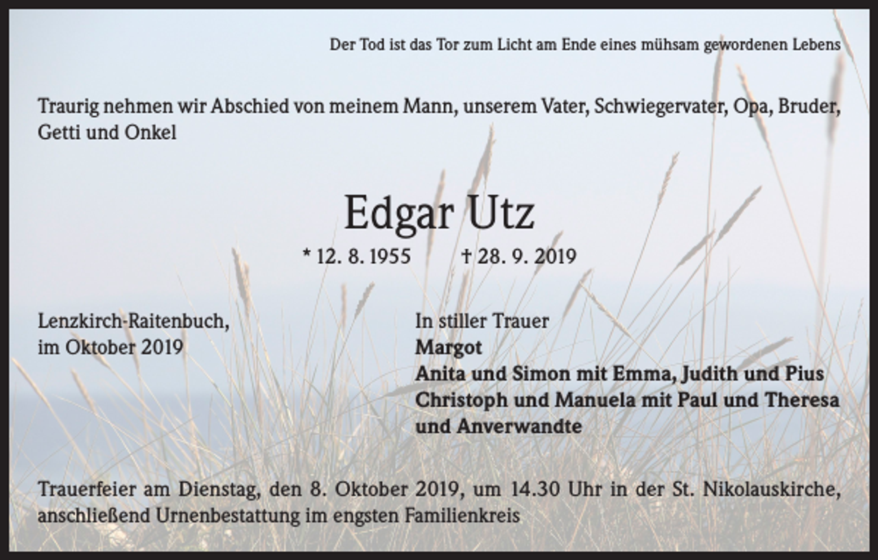<p>Der Tod ist das Tor zum Licht am Ende eines mühsam gewordenen Lebens</p><p>Traurig nehmen wir Abschied von meinem Mann, unserem Vater, Schwiegervater, Opa, Bruder,<br />Getti und Onkel</p><p>Edgar Utz<br />* 12. 8. 1955</p><p>† 28. 9. 2019</p><p>Lenzkirch-Raitenbuch,<br />In stiller Trauer<br />im Oktober 2019 Margot<br />Anita und Simon mit Emma, Judith und Pius<br />Christoph und Manuela mit Paul und Theresa<br />und Anverwandte<br />Trauerfeier am Dienstag, den 8. Oktober 2019, um 14.30 Uhr in der St. Nikolauskirche,<br />anschließend Urnenbestattung im engsten Familienkreis</p>