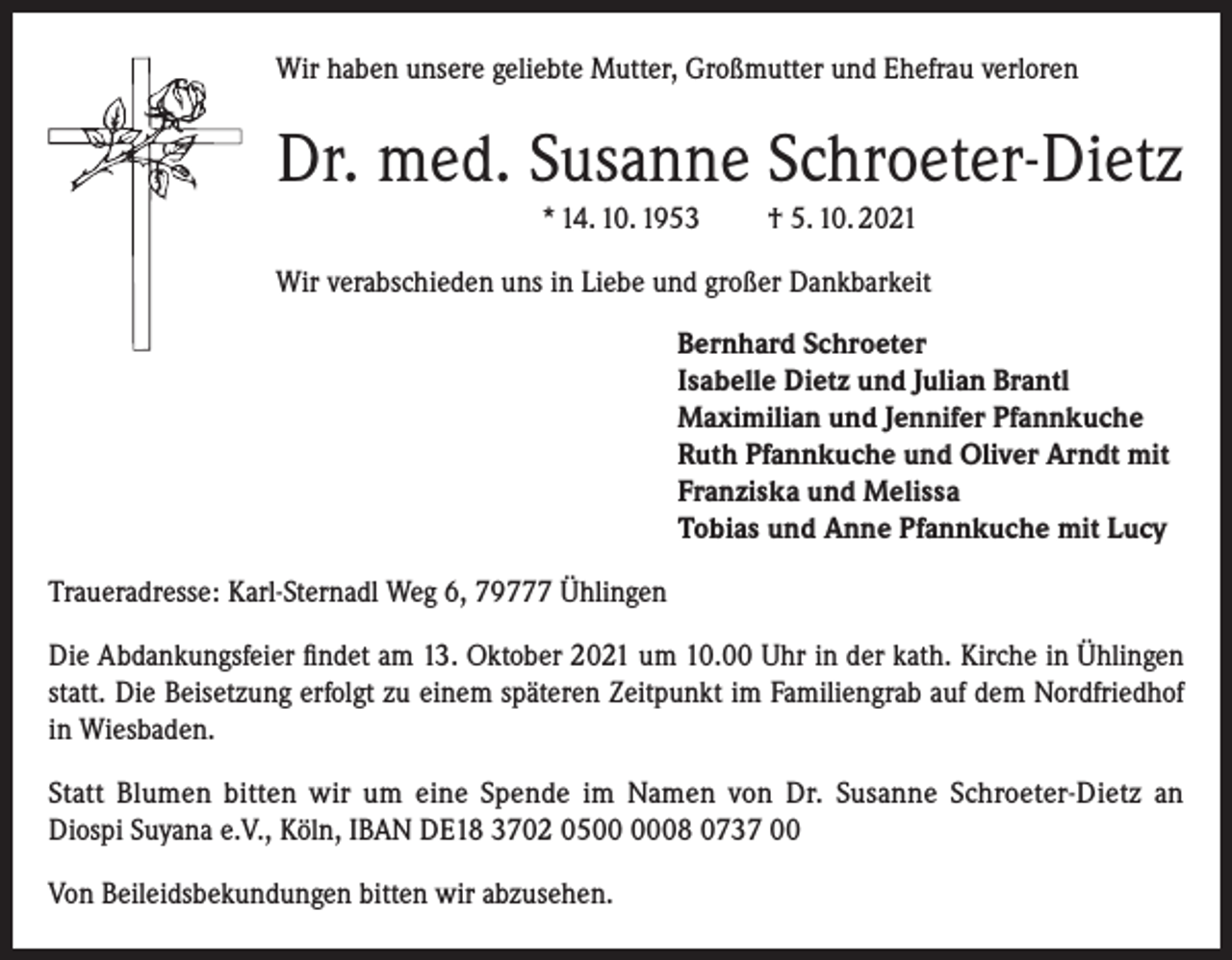 <p>Wir haben unsere geliebte Mutter, Großmutter und Ehefrau verloren</p><p>Dr. med. Susanne Schroeter-Dietz<br />* 14. 10. 1953</p><p>† 5. 10. 2021</p><p>Wir verabschieden uns in Liebe und großer Dankbarkeit<br />Bernhard Schroeter<br />Isabelle Dietz und Julian Brantl<br />Maximilian und Jennifer Pfannkuche<br />Ruth Pfannkuche und Oliver Arndt mit<br />Franziska und Melissa<br />Tobias und Anne Pfannkuche mit Lucy<br />Traueradresse: Karl-Sternadl Weg 6, 79777 Ühlingen<br />Die Abdankungsfeier findet am 13. Oktober 2021 um 10.00 Uhr in der kath. Kirche in Ühlingen<br />statt. Die Beisetzung erfolgt zu einem späteren Zeitpunkt im Familiengrab auf dem Nordfriedhof<br />in Wiesbaden.<br />Statt Blumen bitten wir um eine Spende im Namen von Dr. Susanne Schroeter-Dietz an<br />Diospi Suyana e.V., Köln, IBAN DE18 3702 0508 0737 00<br />Von Beileidsbekundungen bitten wir abzusehen.</p>