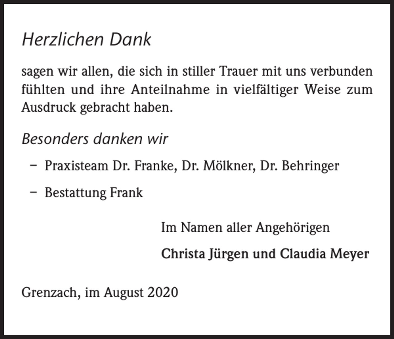 <p>Herzlichen Dank<br />sagen wir allen, die sich in stiller Trauer mit uns verbunden<br />fühlten und ihre Anteilnahme in vielfältiger Weise zum<br />Ausdruck gebracht haben.</p><p>Besonders danken wir<br />– Praxisteam Dr. Franke, Dr. Mölkner, Dr. Behringer<br />– Bestattung Frank<br />Im Namen aller Angehörigen<br />Christa Jürgen und Claudia Meyer<br />Grenzach, im August 2020</p>