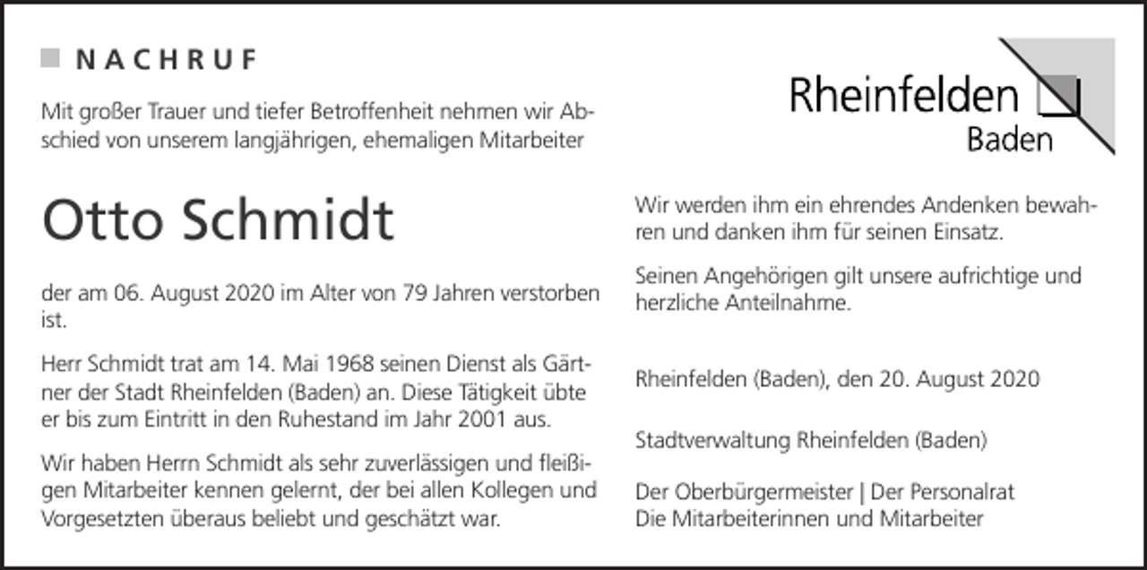 <p>NACHRUF<br />Mit großer Trauer und tiefer Betroffenheit nehmen wir Abschied von unserem langjährigen, ehemaligen Mitarbeiter</p><p>Otto Schmidt<br />der am 06. August 2020 im Alter von 79 Jahren verstorben<br />ist.<br />Herr Schmidt trat am 14. Mai 1968 seinen Dienst als Gärtner der Stadt Rheinfelden (Baden) an. Diese Tätigkeit übte<br />er bis zum Eintritt in den Ruhestand im Jahr 2001 aus.<br />Wir haben Herrn Schmidt als sehr zuverlässigen und fleißigen Mitarbeiter kennen gelernt, der bei allen Kollegen und<br />Vorgesetzten überaus beliebt und geschätzt war.</p><p>Wir werden ihm ein ehrendes Andenken bewahren und danken ihm für seinen Einsatz.<br />Seinen Angehörigen gilt unsere aufrichtige und<br />herzliche Anteilnahme.<br />Rheinfelden (Baden), den 20. August 2020<br />Stadtverwaltung Rheinfelden (Baden)<br />Der Oberbürgermeister | Der Personalrat<br />Die Mitarbeiterinnen und Mitarbeiter</p>