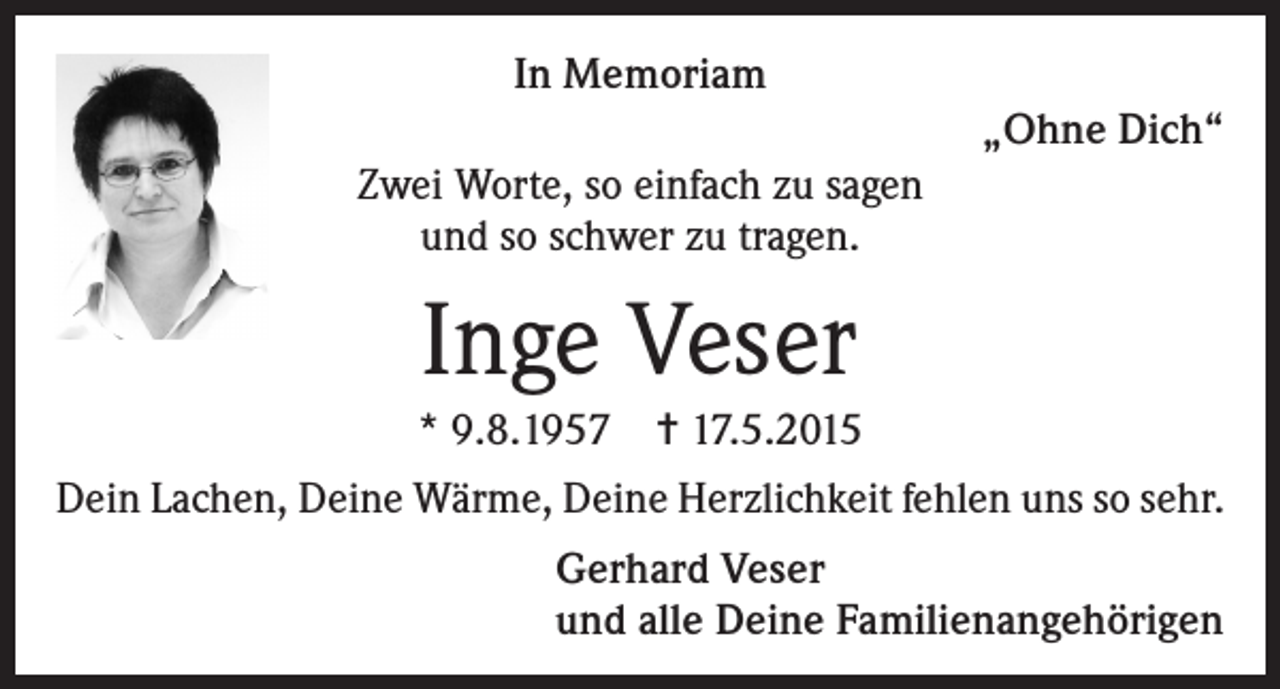 <p>In Memoriam<br />„Ohne Dich“<br />Zwei Worte, so einfach zu sagen<br />und so schwer zu tragen.</p><p>Inge Veser<br />* 9.8.1957 ✝ 17.5.2015<br />Dein Lachen, Deine Wärme, Deine Herzlichkeit fehlen uns so sehr.</p><p>Gerhard Veser<br />und alle Deine Familienangehörigen</p>