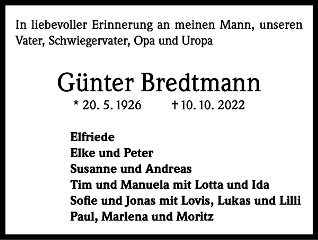 <p>In liebevoller Erinnerung an meinen Mann, unseren<br />Vater, Schwiegervater, Opa und Uropa</p><p>Günter Bredtmann<br />* 20. 5. 1926</p><p>† 10. 10. 2022</p><p>Elfriede<br />Elke und Peter<br />Susanne und Andreas<br />Tim und Manuela mit Lotta und Ida<br />Sofie und Jonas mit Lovis, Lukas und Lilli<br />Paul, Marlena und Moritz</p>