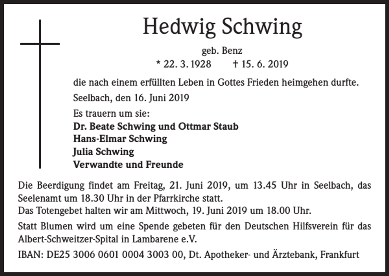 <p>Hedwig Schwing<br />geb. Benz<br />* 22. 3. 1928 † 15. 6. 2019<br />die nach einem erfüllten Leben in Gottes Frieden heimgehen durfte.<br />Seelbach, den 16. Juni 2019<br />Es trauern um sie:<br />Dr. Beate Schwing und Ottmar Staub<br />Hans-Elmar Schwing<br />Julia Schwing<br />Verwandte und Freunde<br />Die Beerdigung findet am Freitag, 21. Juni 2019, um 13.45 Uhr in Seelbach, das<br />­Seelenamt um 18.30 Uhr in der Pfarrkirche statt.<br />Das Totengebet halten wir am Mittwoch, 19. Juni 2019 um 18.00 Uhr.<br />Statt Blumen wird um eine Spende gebeten für den Deutschen Hilfsverein für das<br />Albert-Schweitzer-Spital in Lambarene e.V.<br />IBAN: DE25 3001 0004 3003 00, Dt. Apotheker- und Ärztebank, Frankfurt</p>