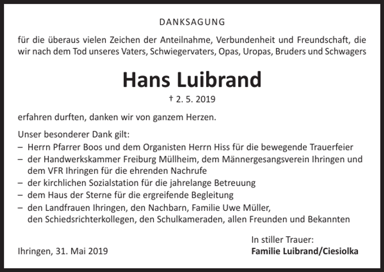 <p>DANKSAGUNG<br />für die überaus vielen Zeichen der Anteilnahme, Verbundenheit und Freundschaft, die<br />wir nach dem Tod unseres Vaters, Schwiegervaters, Opas, Uropas, Bruders und Schwagers</p><p>Hans Luibrand<br />† 2. 5. 2019</p><p>erfahren durften, danken wir von ganzem Herzen.<br />Unser besonderer Dank gilt:<br />– Herrn Pfarrer Boos und dem Organisten Herrn Hiss für die bewegende Trauerfeier<br />– der Handwerkskammer Freiburg Müllheim, dem Männergesangsverein Ihringen und<br />dem VFR Ihringen für die ehrenden Nachrufe<br />– der kirchlichen Sozialstation für die jahrelange Betreuung<br />– dem Haus der Sterne für die ergreifende Begleitung<br />– den Landfrauen Ihringen, den Nachbarn, Familie Uwe Müller,<br />den Schiedsrichterkollegen, den Schulkameraden, allen Freunden und Bekannten</p><p>Ihringen, 31. Mai 2019</p><p>In stiller Trauer:<br />Familie Luibrand/Ciesiolka</p>