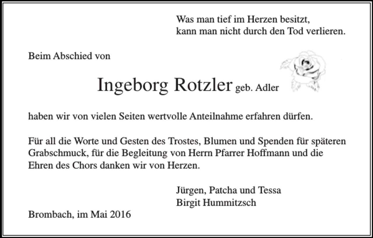 <p>Was man tief im Herzen besitzt,<br />kann man nicht durch den Tod verlieren.<br />Beim Abschied von</p><p>Ingeborg Rotzler geb. Adler<br />haben wir von vielen Seiten wertvolle Anteilnahme erfahren dürfen.<br />Für all die Worte und Gesten des Trostes, Blumen und Spenden für späteren<br />Grabschmuck, für die Begleitung von Herrn Pfarrer Hoffmann und die<br />Ehren des Chors danken wir von Herzen.<br />Jürgen, Patcha und Tessa<br />Birgit Hummitzsch<br />Brombach, im Mai 2016</p>