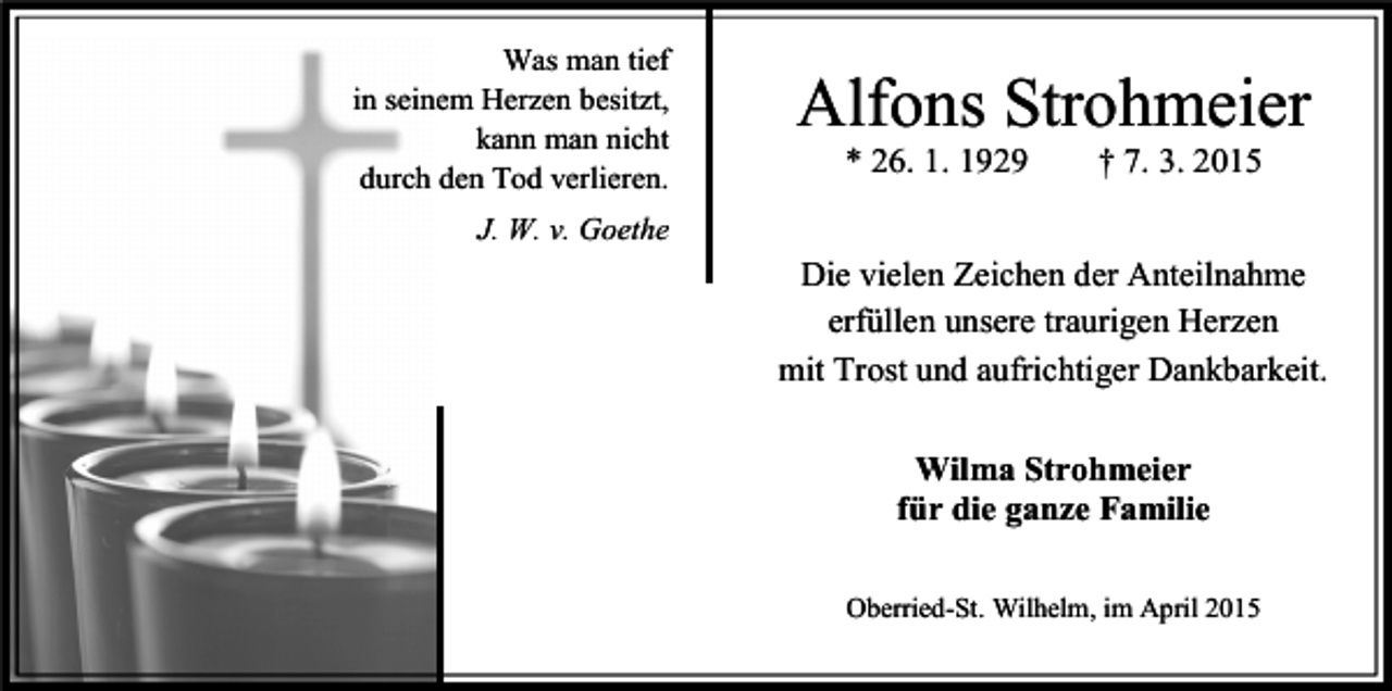 <p>Was man tief<br />in seinem Herzen besitzt,<br />kann man nicht<br />durch den Tod verlieren.</p><p>Alfons Strohmeier<br />* 26. 1. 1929</p><p>† 7. 3. 2015</p><p>J. W. v. Goethe</p><p>Die vielen Zeichen der Anteilnahme<br />erfüllen unsere traurigen Herzen<br />mit Trost und aufrichtiger Dankbarkeit.<br />Wilma Strohmeier<br />für die ganze Familie<br />Oberried-St. Wilhelm, im April 2015</p>