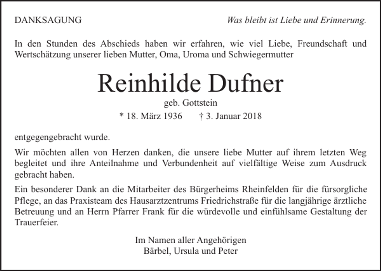 <p>DDANKSAGUNG<br />A N KS A G U N G</p><p>WWas<br />as blbleibt<br />ei bt ististLiLiebe<br />e b e u und<br />n d EErinnerung.<br />ri n n er u n g.</p><p>IInn den<br />d e n Stunden<br />St u n d e n des<br />d es Abschieds<br />A bs c hi e ds haben<br />h a b e n wir<br />wir erfahren,<br />erf a h r e n, wie<br />wi e viel<br />vi el Liebe,<br />Li e b e, Freundschaft<br />Fre u n ds c h aft und<br />und<br />Werts c h ät z u n g u unserer<br />ns er er li lieben<br />e b e n Mutter,<br />M utt er, Oma,<br />O m a, Uroma<br />Ur o m a und<br />u n d Schwiegermutter<br />S c h wi e g er m utt er<br />Wertschätzung</p><p>R ei n hil d e Dufner<br />D uf n er<br />Reinhilde<br />g e b. Gottstein<br />G ottst ei n<br />geb.<br />8. März<br />M är z 11<br />†† 3.<br />J a n u ar<br />** 118.<br />3. Januar</p><p>eentgegengebracht<br />nt g e g e n g e br a c ht wurde.<br />w ur d e.<br />Wir<br />ö c ht e n allallen<br />e n v von<br />o n HHerzen<br />er z e n ddanken,<br />a n k e n, didie<br />e uunsere<br />ns er e liliebe<br />e b e Mutter<br />M utt er aauf<br />uf iihrem<br />hr e m lletzten<br />et zt e n Weg<br />We g<br />Wir mmöchten<br />bbegleitet<br />e gl eit et uund<br />n d iihre<br />hr e Anteilnahme<br />A nt ei l n a h m e und<br />u n d Verbundenheit<br />Ver b u n d e n heit aauf<br />uf vielfältige<br />vi elf älti g e Weise<br />Weis e zum<br />z u m Ausdruck<br />A us dr u c k<br />ggebracht<br />e br a c ht hhaben.<br />a b e n.<br />Ei n bbesonderer<br />Ein<br />es o n d er er Dank<br />D a n k aan<br />n die<br />di e Mitarbeiter<br />Mit ar b eit er ddes<br />es Bürgerheims<br />B ür g er h ei ms Rheinfelden<br />R h ei nf el d e n ffür<br />ür di<br />die<br />e ffürsorgliche<br />ürs or gli c h e<br />Pflege,<br />Pfl e g e, aan<br />n ddas<br />as Pr<br />Praxisteam<br />a xist e a m des<br />d es Hausarztzentrums<br />H a us ar zt z e ntr u ms Friedrichstraße<br />Fri e dri c hstr a ß e für<br />f ür die<br />di e llangjährige<br />a n gj ä hri g e ärztliche<br />är ztli c h e<br />Betreuung<br />B etr e u u n g uund<br />n d aan<br />n Herrn<br />H err n Pf<br />Pfarrer<br />arr er Fr<br />Frank<br />a n k ffür<br />ür di<br />die<br />e würdevolle<br />w ü r d e v oll e und<br />u n d einfühlsame<br />ei nf ü hls a m e Gestaltung<br />G est alt u n g der<br />d er<br />Trauerfeier.<br />Tr<br />a u erf ei er.<br />Im<br />I m Namen<br />N a m e n aller<br />all er Angehörigen<br />A n g e h örig e n<br />BBärbel,<br />är b el, Ursula<br />Urs ul a uund<br />n d PPeter<br />et er</p>