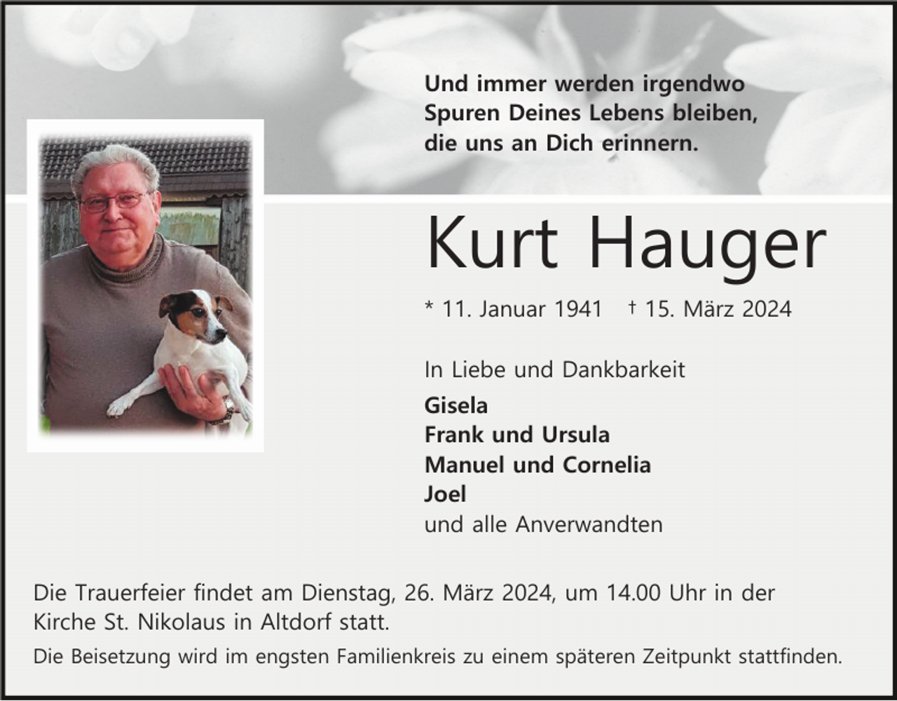 <p>Und immer werden irgendwo<br />Spuren Deines Lebens bleiben,<br />die uns an Dich erinnern.</p><p>Kurt Hauger<br />* 11. Januar 1941</p><p>† 15. März 2024</p><p>In Liebe und Dankbarkeit<br />Gisela<br />Frank und Ursula<br />Manuel und Cornelia<br />Joel<br />und alle Anverwandten<br />Die Trauerfeier findet am Dienstag, 26. März 2024, um 14.00 Uhr in der<br />Kirche St. Nikolaus in Altdorf statt.<br />Die Beisetzung wird im engsten Familienkreis zu einem späteren Zeitpunkt stattfinden.</p>