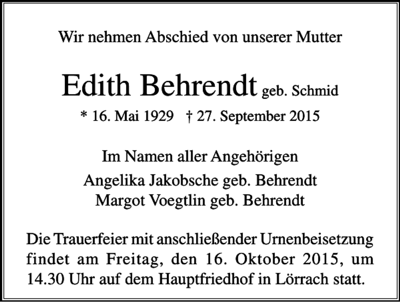 <p>Wir nehmen Abschied von unserer Mutter</p><p>Edith Behrendt geb. Schmid<br />* 16. Mai 1929 † 27. September 2015</p><p>Im Namen aller Angehörigen<br />Angelika Jakobsche geb. Behrendt<br />Margot Voegtlin geb. Behrendt<br />Die Trauerfeier mit anschließender Urnenbeisetzung<br />findet am Freitag, den 16. Oktober 2015, um<br />14.30 Uhr auf dem Hauptfriedhof in Lörrach statt.</p>