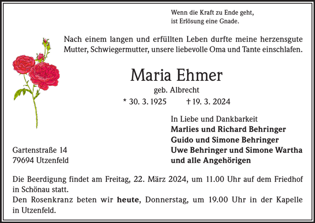 <p>Wenn die Kraft zu Ende geht,<br />ist Erlösung eine Gnade.</p><p>Nach einem langen und erfüllten Leben durfte meine herzensgute<br />Mutter, Schwiegermutter, unsere liebevolle Oma und Tante einschlafen.</p><p>Maria Ehmer</p><p>geb. Albrecht<br />* 30. 3. 1925<br />† 19. 3. 2024</p><p>Gartenstraße 14<br />79694 Utzenfeld</p><p>In Liebe und Dankbarkeit<br />Marlies und Richard Behringer<br />Guido und Simone Behringer<br />Uwe Behringer und Simone Wartha<br />und alle Angehörigen</p><p>Die Beerdigung findet am Freitag, 22. März 2024, um 11.00 Uhr auf dem Friedhof<br />in Schönau statt.<br />Den Rosenkranz beten wir heute, Donnerstag, um 19.00 Uhr in der Kapelle<br />in Utzenfeld.</p>