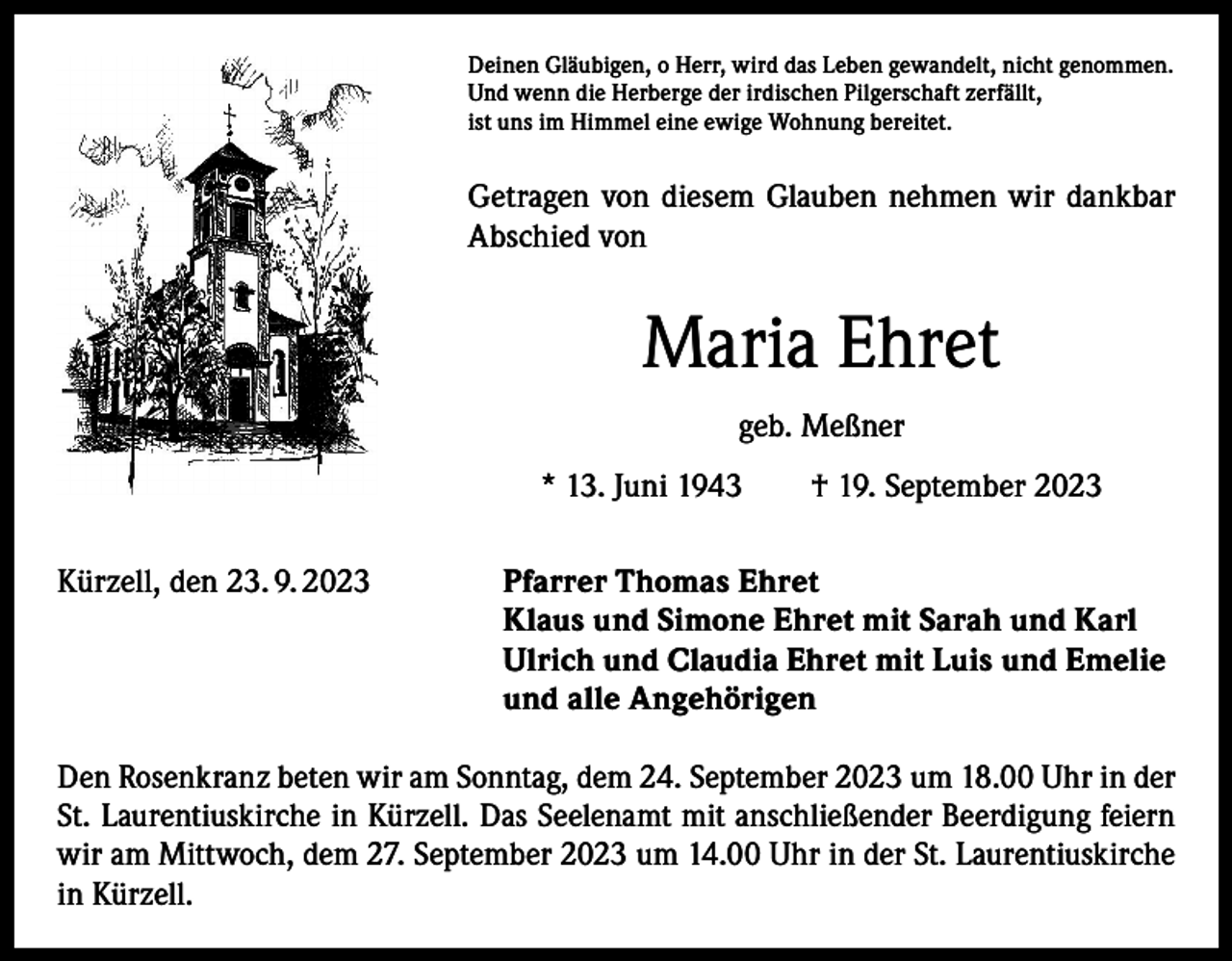 <p>Deinen Gläubigen, o Herr, wird das Leben gewandelt, nicht genommen.<br />Und wenn die Herberge der irdischen Pilgerschaft zerfällt,<br />ist uns im Himmel eine ewige Wohnung bereitet.</p><p>Getragen von diesem Glauben nehmen wir dankbar<br />Abschied von</p><p>Maria Ehret<br />geb. Meßner<br />* 13. Juni 1943 † 19. September 2023<br />Kürzell, den 23. 9. 2023</p><p>Pfarrer Thomas Ehret<br />Klaus und Simone Ehret mit Sarah und Karl<br />Ulrich und Claudia Ehret mit Luis und Emelie<br />und alle Angehörigen</p><p>Den Rosenkranz beten wir am Sonntag, dem 24. September 2023 um 18.00 Uhr in der<br />St. Laurentiuskirche in Kürzell. Das Seelenamt mit anschließender Beerdigung feiern<br />wir am Mittwoch, dem 27. September 2023 um 14.00 Uhr in der S­ t. Laurentiuskirche<br />in Kürzell.</p>