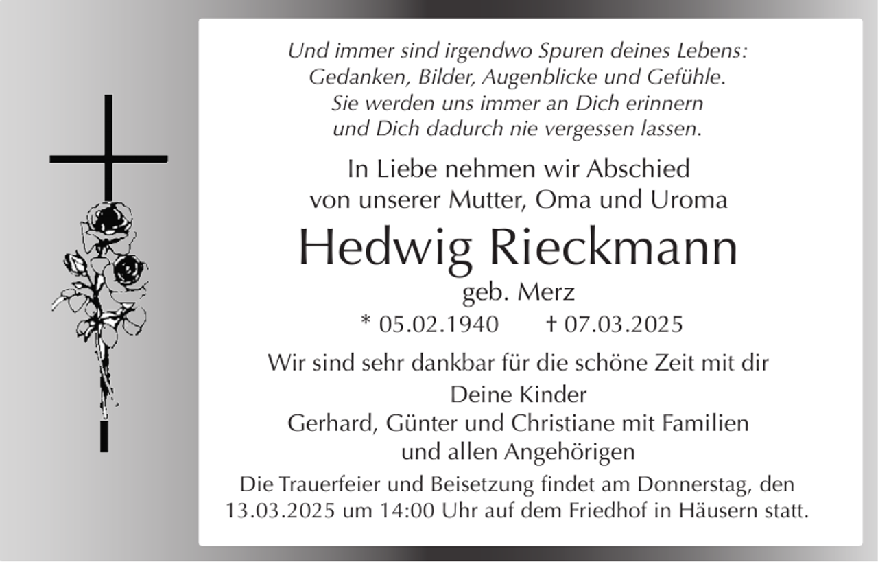 <p>Und immer sind irgendwo Spuren deines Lebens:<br />Gedanken, Bilder, Augenblicke und Gefühle.<br />Sie werden uns immer an Dich erinnern<br />und Dich dadurch nie vergessen lassen.</p><p>In Liebe nehmen wir Abschied<br />von unserer Mutter, Oma und Uroma</p><p>Hedwig Rieckmann<br />geb. Merz<br />* 05.02.1940<br />† 07.03.2025</p><p>Wir sind sehr dankbar für die schöne Zeit mit dir<br />Deine Kinder<br />Gerhard, Günter und Christiane mit Familien<br />und allen Angehörigen<br />Die Trauerfeier und Beisetzung findet am Donnerstag, den<br />13.03.2025 um 14:00 Uhr auf dem Friedhof in Häusern statt.</p><p>Kirche für ihn angezündet wird.</p>