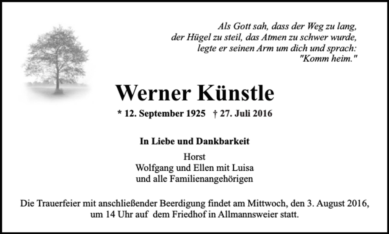 <p>Als Gott sah, dass der Weg zu lang,<br />der Hügel zu steil, das Atmen zu schwer wurde,<br />legte er seinen Arm um dich und sprach:<br />"Komm heim."</p><p>Werner Künstle<br />* 12. September 1925 † 27. Juli 2016<br />In Liebe und Dankbarkeit<br />Horst<br />Wolfgang und Ellen mit Luisa<br />und alle Familienangehörigen<br />Die Trauerfeier mit anschließender Beerdigung findet am Mittwoch, den 3. August 2016,<br />um 14 Uhr auf dem Friedhof in Allmannsweier statt.</p>