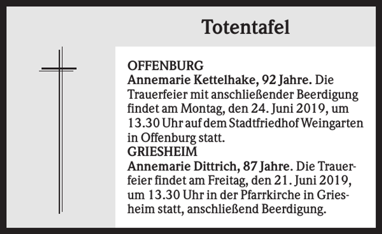 <p>Totentafel<br />OFFENBURG<br />Annemarie Kettelhake, 92 Jahre. Die<br />Trauerfeier mit anschließender Beerdigung<br />findet am Montag, den 24. Juni 2019, um<br />13.30 Uhr auf dem Stadtfriedhof Weingarten<br />in Offenburg statt.<br />GRIESHEIM<br />Annemarie Dittrich, 87 Jahre. Die Trauerfeier findet am Freitag, den 21. Juni 2019,<br />um 13.30 Uhr in der Pfarrkirche in Griesheim statt, anschließend Beerdigung.</p>