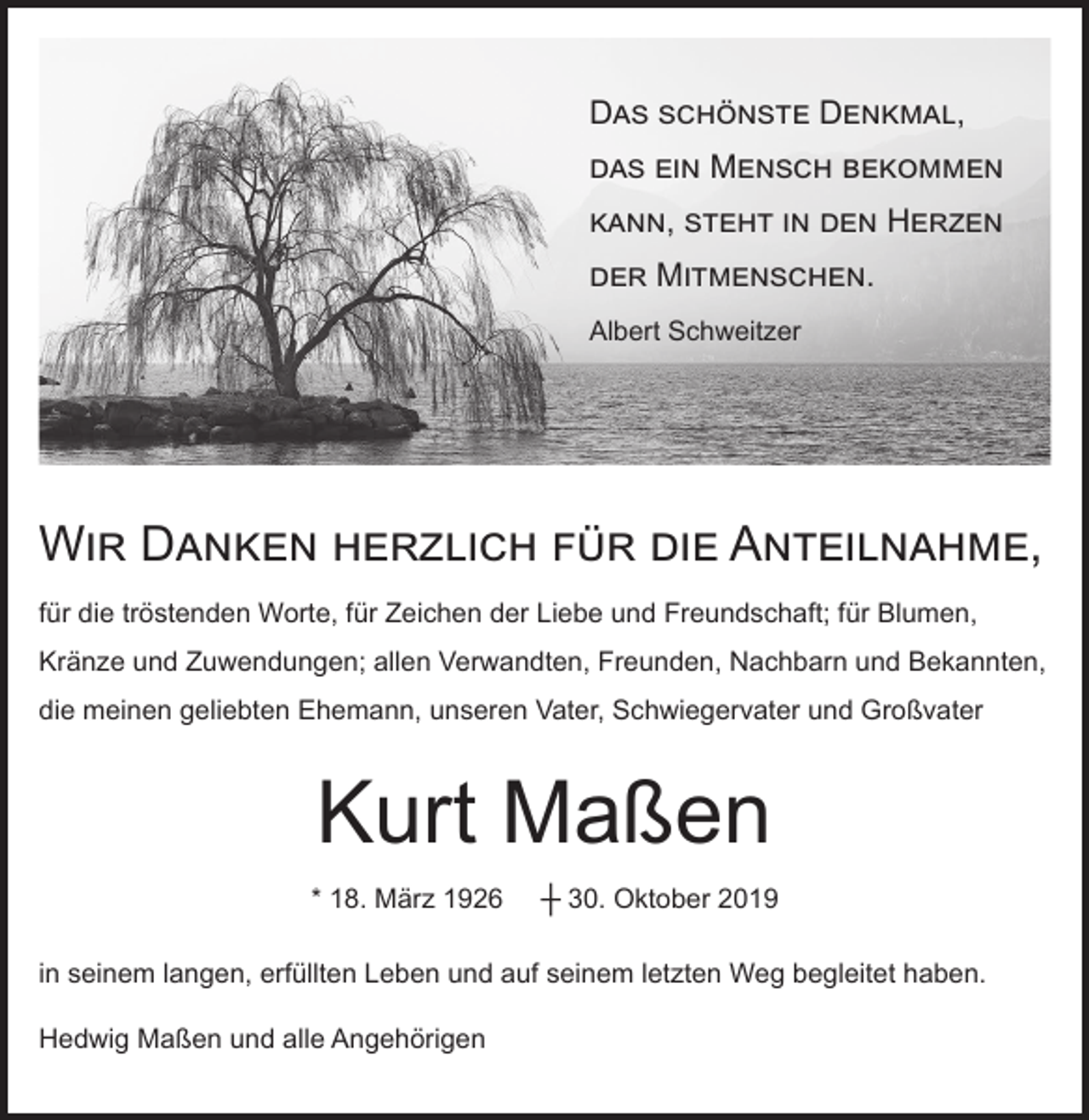 <p>Das schönste Denkmal,<br />das ein Mensch bekommen<br />kann, steht in den Herzen<br />der Mitmenschen.<br />Albert Schweitzer</p><p>Wir Danken herzlich für die Anteilnahme,<br />für die tröstenden Worte, für Zeichen der Liebe und Freundschaft; für Blumen,<br />Kränze und Zuwendungen; allen Verwandten, Freunden, Nachbarn und Bekannten,<br />die meinen geliebten Ehemann, unseren Vater, Schwiegervater und Großvater</p><p>Kurt Maßen<br />* 18. März 1926</p><p>┼ 30. Oktober 2019</p><p>in seinem langen, erfüllten Leben und auf seinem letzten Weg begleitet haben.<br />Hedwig Maßen und alle Angehörigen</p>
